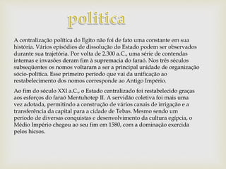 A centralização política do Egito não foi de fato uma constante em sua
história. Vários episódios de dissolução do Estado podem ser observados
durante sua trajetória. Por volta de 2.300 a.C., uma série de contendas
internas e invasões deram fim à supremacia do faraó. Nos três séculos
subseqüentes os nomos voltaram a ser a principal unidade de organização
sócio-política. Esse primeiro período que vai da unificação ao
restabelecimento dos nomos corresponde ao Antigo Império.
Ao fim do século XXI a.C., o Estado centralizado foi restabelecido graças
aos esforços do faraó Mentuhotep II. A servidão coletiva foi mais uma
vez adotada, permitindo a construção de vários canais de irrigação e a
transferência da capital para a cidade de Tebas. Mesmo sendo um
período de diversas conquistas e desenvolvimento da cultura egípcia, o
Médio Império chegou ao seu fim em 1580, com a dominação exercida
pelos hicsos.
 
