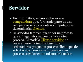 Servidor
 En informática, un servidor es una
computadora que, formando parte de una
red, provee servicios a otras computadoras
denominadas clientes.
 un servidor también puede ser un proceso
que entrega información o sirve a otro
proceso. El modelo Cliente-servidor no
necesariamente implica tener dos
ordenadores, ya que un proceso cliente puede
solicitar algo como una impresión a un
proceso servidor en un mismo ordenador.
 