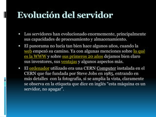 Evolución del servidor
 Los servidores han evolucionado enormemente, principalmente
sus capacidades de procesamiento y almacenamiento.
 El panorama no lucía tan bien hace algunos años, cuando la
web empezó su camino. Ya con algunas menciones sobre lo qué
es la WWW y sobre sus primeros 20 años dejamos bien claro
sus inventores, sus ventajas y algunos aspectos más.
 El ordenador utilizado era una CERN Computer instalada en el
CERN que fue fundada por Steve Jobs en 1985, entrando en
más detalles con la fotografía, si se amplia la vista, claramente
se observa en la etiqueta que dice en inglés “esta máquina es un
servidor, no apagar”.
 