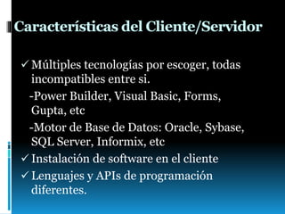 Características del Cliente/Servidor
 Múltiples tecnologías por escoger, todas
incompatibles entre si.
-Power Builder, Visual Basic, Forms,
Gupta, etc
-Motor de Base de Datos: Oracle, Sybase,
SQL Server, Informix, etc
 Instalación de software en el cliente
 Lenguajes y APIs de programación
diferentes.
 
