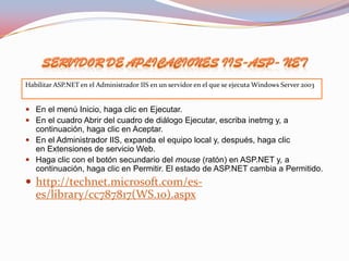    .
    Habilitar ASP.NET en el Administrador IIS en un servidor en el que se ejecuta Windows Server 2003


     En el menú Inicio, haga clic en Ejecutar.
     En el cuadro Abrir del cuadro de diálogo Ejecutar, escriba inetmg y, a
      continuación, haga clic en Aceptar.
     En el Administrador IIS, expanda el equipo local y, después, haga clic
      en Extensiones de servicio Web.
     Haga clic con el botón secundario del mouse (ratón) en ASP.NET y, a
      continuación, haga clic en Permitir. El estado de ASP.NET cambia a Permitido.
     http://technet.microsoft.com/es-
       es/library/cc787817(WS.10).aspx
 