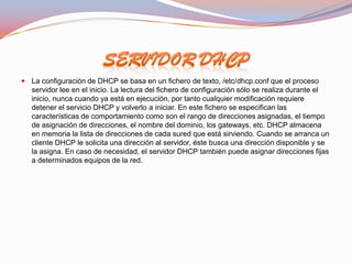  La configuración de DHCP se basa en un fichero de texto, /etc/dhcp.conf que el proceso
   servidor lee en el inicio. La lectura del fichero de configuración sólo se realiza durante el
   inicio, nunca cuando ya está en ejecución, por tanto cualquier modificación requiere
   detener el servicio DHCP y volverlo a iniciar. En este fichero se especifican las
   características de comportamiento como son el rango de direcciones asignadas, el tiempo
   de asignación de direcciones, el nombre del dominio, los gateways, etc. DHCP almacena
   en memoria la lista de direcciones de cada sured que está sirviendo. Cuando se arranca un
   cliente DHCP le solicita una dirección al servidor, éste busca una dirección disponible y se
   la asigna. En caso de necesidad, el servidor DHCP también puede asignar direcciones fijas
   a determinados equipos de la red.
 