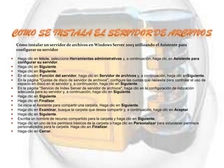 Cómo instalar un servidor de archivos en Windows Server 2003 utilizando el Asistente para
    configurar su servidor

   Haga clic en Inicio, seleccione Herramientas administrativas y, a continuación, haga clic en Asistente para
    configurar su servidor.
   Haga clic en Siguiente.
   Haga clic en Siguiente.
   En el cuadro Función del servidor, haga clic en Servidor de archivos y, a continuación, haga clic enSiguiente.
   En la página "Cuotas de disco de servidor de archivos", configure las cuotas que necesita para controlar el uso de
    espacio en disco en el servidor y, a continuación, haga clic en Siguiente.
   En la página "Servicio de Index Server de servidor de archivos", haga clic en la configuración de indización
    adecuada para su servidor y, a continuación, haga clic en Siguiente.
   Haga clic en Siguiente.
   Haga clic en Finalizar.
   Se inicia el Asistente para compartir una carpeta. Haga clic en Siguiente.
   Haga clic en Examinar, busque la carpeta que desea compartir y, a continuación, haga clic en Aceptar.
   Haga clic en Siguiente.
   Escriba un nombre de recurso compartido para la carpeta y haga clic en Siguiente.
   Haga clic en uno de los permisos básicos de la carpeta o haga clic en Personalizar para establecer permisos
    personalizados para la carpeta. Haga clic en Finalizar.
   Haga clic en Cerrar.
 
