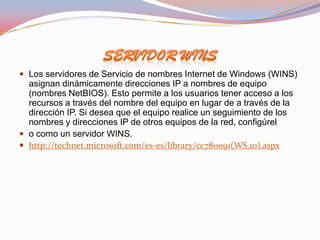  Los servidores de Servicio de nombres Internet de Windows (WINS)
  asignan dinámicamente direcciones IP a nombres de equipo
  (nombres NetBIOS). Esto permite a los usuarios tener acceso a los
  recursos a través del nombre del equipo en lugar de a través de la
  dirección IP. Si desea que el equipo realice un seguimiento de los
  nombres y direcciones IP de otros equipos de la red, configúrel
 o como un servidor WINS.
 http://technet.microsoft.com/es-es/library/cc780091(WS.10).aspx
 