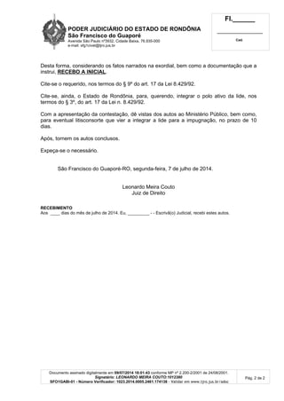PODER JUDICIÁRIO DO ESTADO DE RONDÔNIA
São Francisco do Guaporé
Avenida São Paulo nº3932, Cidade Baixa, 76.935-000
e-mail: sfg1civel@tjro.jus.br
Fl.______
_________________________
Cad.
Documento assinado digitalmente em 09/07/2014 18:01:43 conforme MP nº 2.200-2/2001 de 24/08/2001.
Signatário: LEONARDO MEIRA COUTO:1012380
SFO1GABI-01 - Número Verificador: 1023.2014.0005.2461.174138 - Validar em www.tjro.jus.br/adoc
Pág. 2 de 2
Desta forma, considerando os fatos narrados na exordial, bem como a documentação que a
instrui, RECEBO A INICIAL.
Cite-se o requerido, nos termos do § 9º do art. 17 da Lei 8.429/92.
Cite-se, ainda, o Estado de Rondônia, para, querendo, integrar o polo ativo da lide, nos
termos do § 3º, do art. 17 da Lei n. 8.429/92.
Com a apresentação da contestação, dê vistas dos autos ao Ministério Público, bem como,
para eventual litisconsorte que vier a integrar a lide para a impugnação, no prazo de 10
dias.
Após, tornem os autos conclusos.
Expeça-se o necessário.
São Francisco do Guaporé-RO, segunda-feira, 7 de julho de 2014.
Leonardo Meira Couto
Juiz de Direito
RECEBIMENTO
Aos ____ dias do mês de julho de 2014. Eu, _________ - - Escrivã(o) Judicial, recebi estes autos.
 