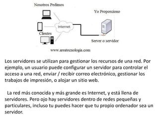 Los servidores se utilizan para gestionar los recursos de una red. Por
ejemplo, un usuario puede configurar un servidor para controlar el
acceso a una red, enviar / recibir correo electrónico, gestionar los
trabajos de impresión, o alojar un sitio web.
La red más conocida y más grande es Internet, y está llena de
servidores. Pero ojo hay servidores dentro de redes pequeñas y
particulares, incluso tu puedes hacer que tu propio ordenador sea un
servidor.
 