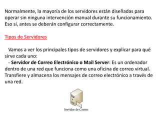 Normalmente, la mayoría de los servidores están diseñadas para
operar sin ninguna intervención manual durante su funcionamiento.
Eso sí, antes se deberán configurar correctamente.
Tipos de Servidores
Vamos a ver los principales tipos de servidores y explicar para qué
sirve cada uno:
- Servidor de Correo Electrónico o Mail Server: Es un ordenador
dentro de una red que funciona como una oficina de correo virtual.
Transfiere y almacena los mensajes de correo electrónico a través de
una red.
 