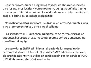 Estos servidores tienen programas capaces de almacenar correos
para los usuarios locales y con un conjunto de reglas definidas por el
usuario que determinan cómo el servidor de correo debe reaccionar
ante el destino de un mensaje específico.
Normalmente estos servidores se dividen en otros 2 diferentes, una
para el correo entrante y otro para el saliente:
Los servidores POP3 retienen los mensajes de correo electrónico
entrantes hasta que el usuario compruebe su correo y entonces los
transfieren al equipo.
Los servidores SMTP administran el envío de los mensajes de
correo electrónico a Internet. El servidor SMTP administra el correo
electrónico saliente y se utiliza en combinación con un servidor POP3
o IMAP de correo electrónico entrante.
 