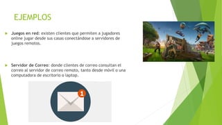 EJEMPLOS
 Juegos en red: existen clientes que permiten a jugadores
online jugar desde sus casas conectándose a servidores de
juegos remotos.
 Servidor de Correo: donde clientes de correo consultan el
correo al servidor de correo remoto, tanto desde móvil o una
computadora de escritorio o laptop.
 