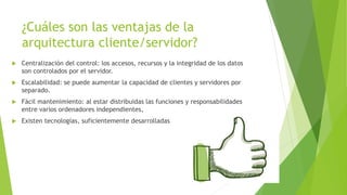 ¿Cuáles son las ventajas de la
arquitectura cliente/servidor?
 Centralización del control: los accesos, recursos y la integridad de los datos
son controlados por el servidor.
 Escalabilidad: se puede aumentar la capacidad de clientes y servidores por
separado.
 Fácil mantenimiento: al estar distribuidas las funciones y responsabilidades
entre varios ordenadores independientes,
 Existen tecnologías, suficientemente desarrolladas
 