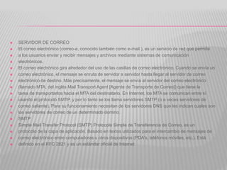  SERVIDOR DE CORREO
 El correo electrónico (correo-e, conocido también como e-mail ), es un servicio de red que permite
 a los usuarios enviar y recibir mensajes y archivos mediante sistemas de comunicación
 electrónicos.
 El correo electrónico gira alrededor del uso de las casillas de correo electrónico. Cuando se envía un
 correo electrónico, el mensaje se enruta de servidor a servidor hasta llegar al servidor de correo
 electrónico de destino. Más precisamente, el mensaje se envía al servidor del correo electrónico
 (llamado MTA, del inglés Mail Transport Agent [Agente de Transporte de Correo]) que tiene la
 tarea de transportarlos hacia el MTA del destinatario. En Internet, los MTA se comunican entre sí
 usando el protocolo SMTP, y por lo tanto se los llama servidores SMTP (o a veces servidores de
 correo saliente). Para su funcionamiento necesitan de los servidores DNS que les indican cuales son
 los servidores de correo de un determinado domino.
 SMTP
 Simple Mail Transfer Protocol (SMTP) Protocolo Simple de Transferencia de Correo, es un
 protocolo de la capa de aplicación. Basado en textos utilizados para el intercambio de mensajes de
 correo electrónico entre computadoras u otros dispositivos (PDA's, teléfonos móviles, etc.). Está
 definido en el RFC 2821 y es un estándar oficial de Internet
 