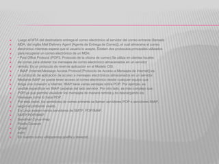  Luego el MTA del destinatario entrega el correo electrónico al servidor del correo entrante (llamado
 MDA, del inglés Mail Delivery Agent [Agente de Entrega de Correo]), el cual almacena el correo
 electrónico mientras espera que el usuario lo acepte. Existen dos protocolos principales utilizados
 para recuperar un correo electrónico de un MDA:
 • Post Office Protocol (POP3, Protocolo de la oficina de correo) Se utiliza en clientes locales
 de correo para obtener los mensajes de correo electrónico almacenados en un servidor
 remoto. Es un protocolo de nivel de aplicación en el Modelo OSI.
 • IMAP (Internet Message Access Protocol [Protocolo de Acceso a Mensajes de Internet]) es
 un protocolo de aplicación de acceso a mensajes electrónicos almacenados en un servidor.
 Mediante IMAP se puede tener acceso al correo electrónico desde cualquier equipo que
 tenga una conexión a Internet. IMAP tiene varias ventajas sobre POP. Por ejemplo, es
 posible especificar en IMAP carpetas del lado servidor. Por otro lado, es más complejo que
 POP ya que permite visualizar los mensajes de manera remota y no descargando los
 mensajes como lo hace POP.
 Por esta razón, los servidores de correo entrante se llaman servidores POP o servidores IMAP,
 según el protocolo usado.
 En Linux existen varios servidores de SMTP, POP/IMAP.
 SMTP POP/IMAP
 Sendmail Cyrus-imap
 Postfix Dovecot
 Qmail
 exim
 En nuestro curso utilizaremos postfix y dovecot.
 