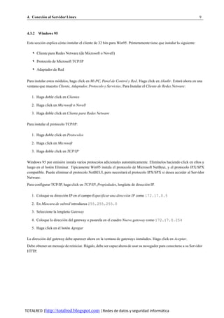 4. Conexion al Servidor Linux
          ´                                                                                                           9



 4.3.2 Windows 95

 Esta seccion explica como instalar el cliente de 32 bits para Win95. Primeramente tiene que instalar lo siguiente:
           ´           ´

    ✎ Cliente para Redes Netware (de Microsoft o Novell)

    ✎ Protocolo de Microsoft TCP/IP

    ✎ Adaptador de Red


 Para instalar estos modulos, haga click en Mi PC, Panel de Control y Red. Haga click en Anadir. Estara ahora en una
                      ´                                                                     ˜          ´
 ventana que muestra Cliente, Adaptador, Protocolo y Servicios. Para Instalar el Cliente de Redes Netware:

    1. Haga doble click en Clientes

    2. Haga click en Microsoft o Novell

    3. Haga doble click en Cliente para Redes Netware

 Para instalar el protocolo TCP/IP:

    1. Haga doble click en Protocolos

    2. Haga click en Microsoft

    3. Haga doble click en TCP/IP

 Windows 95 por omisio n instala varios protocolos adicionales automaticamente. Elim´nelos haciendo click en ellos y
                       ´                                             ´              ı
 luego en el boton Eliminar. T´picamente Win95 instala el protocolo de Microsoft NetBeui, y el protocolo IPX/SPX
                ´              ı
 compatible. Puede eliminar el protocolo NetBEUI, pero necesitara el protocolo IPX/SPX si desea acceder al Servidor
                                                                  ´
 Netware.
 Para configurar TCP/IP, haga click en TCP/IP, Propiedades, lengueta de direccion IP.
                                                                ¨              ´

    1. Coloque su direccion IP en el campo Especificar una direccion IP como 172.17.0.5
                         ´                                        ´

    2. En Mascara de subred introduzca 255.255.255.0
           ´

    3. Seleccione la lengueta Gateway
                         ¨

    4. Coloque la direccion del gateway o pasarela en el cuadro Nuevo gateway como 172.17.0.254
                         ´

    5. Haga click en el boton Agregar
                           ´

 La direccion del gateway debe aparecer ahora en la ventana de gateways instalados. Haga click en Aceptar.
           ´
 Debe obtener un mensaje de reiniciar. Hagalo, debe ser capaz ahora de usar su navegador para conectarse a su Servidor
                                        ´
 HTTP.




TOTALRED |http://totalred.blogspot.com |Redes de datos y seguridad informática
 