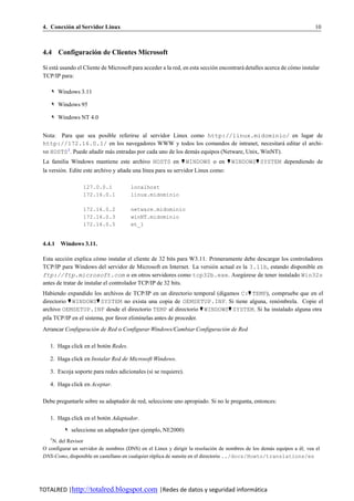 4. Conexion al Servidor Linux
          ´                                                                                                             10



 4.4 Configuracion de Clientes Microsoft
                ´

 Si esta usando el Cliente de Microsoft para acceder a la red, en esta seccion encontrara detalles acerca de como instalar
       ´                                                                    ´           ´                     ´
 TCP/IP para:

    ✎ Windows 3.11

    ✎ Windows 95

    ✎ Windows NT 4.0


 Nota: Para que sea posible referirse al servidor Linux como http://linux.midominio/ en lugar de
 http://172.16.0.1/ en los navegadores WWW y todos los comandos de intranet, necesitara editar el archi-
                                                                                                  ´
 vo HOSTS 3 . Puede anadir mas entradas por cada uno de los demas equipos (Netware, Unix, WinNT).
                     ˜      ´                                  ´
 La familia Windows mantiene este archivo HOSTS en ♥ WINDOWS o en ♥ WINDOWS♥ SYSTEM dependiendo de
 la version. Edite este archivo y anada una l´nea para su servidor Linux como:
         ´                         ˜         ı

                  127.0.0.1            localhost
                  172.16.0.1           linux.midominio

                  172.16.0.2           netware.midominio
                  172.16.0.3           winNT.midominio
                  172.16.0.5           et_1


 4.4.1 Windows 3.11.

 Esta seccio n explica co mo instalar el cliente de 32 bits para W3.11. Primeramente debe descargar los controladores
            ´            ´
 TCP/IP para Windows del servidor de Microsoft en Internet. La versio n actual es la 3.11b, estando disponible en
                                                                         ´
 ftp://ftp.microsoft.com o en otros servidores como tcp32b.exe. Asegu rese de tener instalado Win32s
                                                                                     ´
 antes de tratar de instalar el controlador TCP/IP de 32 bits.
 Habiendo expandido los archivos de TCP/IP en un directorio temporal (digamos C:♥ TEMP), compruebe que en el
 directorio ♥ WINDOWS♥ SYSTEM no exista una copia de OEMSETUP.INF. Si tiene alguna, reno mbrela. Copie el
                                                                                           ´
 archivo OEMSETUP.INF desde el directorio TEMP al directorio ♥ WINDOWS♥ SYSTEM. Si ha instalado alguna otra
 pila TCP/IP en el sistema, por favor elim´nelas antes de proceder.
                                          ı
 Arrancar Configuracion de Red o Configurar Windows/Cambiar Configuracion de Red
                     ´                                                 ´

    1. Haga click en el boton Redes.
                           ´

    2. Haga click en Instalar Red de Microsoft Windows.

    3. Escoja soporte para redes adicionales (si se requiere).

    4. Haga click en Aceptar.

 Debe preguntarle sobre su adaptador de red, seleccione uno apropiado. Si no le pregunta, entonces:

    1. Haga click en el boton Adaptador.
                           ´

          ✎ seleccione un adaptador (por ejemplo, NE2000)
    3
     N. del Revisor
 O configurar un servidor de nombres (DNS) en el Linux y dirigir la resolucion de nombres de los demas equipos a el; vea el
                                                                                ´                   ´            ´
 DNS-Como, disponible en castellano en cualquier replica de sunsite en el directorio ../docs/Howto/translations/es
                                                  ´




TOTALRED |http://totalred.blogspot.com |Redes de datos y seguridad informática
 