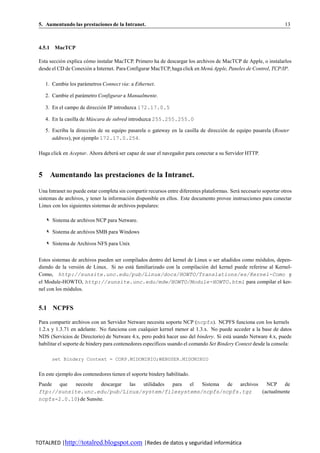 5. Aumentando las prestaciones de la Intranet.                                                                     13



 4.5.1 MacTCP

 Esta seccio n explica co mo instalar MacTCP. Primero ha de descargar los archivos de MacTCP de Apple, o instalarlos
           ´            ´
 desde el CD de Conexion a Internet. Para Configurar MacTCP, haga click en Menu Apple, Paneles de Control, TCP/IP.
                        ´                                                       ´

    1. Cambie los parametros Connect via: a Ethernet.
                     ´

    2. Cambie el parametro Configurar a Manualmente.
                    ´

    3. En el campo de direccion IP introduzca 172.17.0.5
                             ´

    4. En la casilla de Mascara de subred introduzca 255.255.255.0
                         ´

    5. Escriba la direccion de su equipo pasarela o gateway en la casilla de direccion de equipo pasarela (Router
                         ´                                                          ´
       address), por ejemplo 172.17.0.254.

 Haga click en Aceptar. Ahora debera ser capaz de usar el navegador para conectar a su Servidor HTTP.
                                   ´



 5 Aumentando las prestaciones de la Intranet.

 Una Intranet no puede estar completa sin compartir recursos entre diferentes plataformas. Sera necesario soportar otros
                                                                                              ´
 sistemas de archivos, y tener la informacio n disponible en ellos. Este documento provee instrucciones para conectar
                                           ´
 Linux con los siguientes sistemas de archivos populares:

    ✎ Sistema de archivos NCP para Netware.

    ✎ Sistema de archivos SMB para Windows

    ✎ Sistema de Archivos NFS para Unix


 Estos sistemas de archivos pueden ser compilados dentro del kernel de Linux o ser anadidos como mo dulos, depen-
                                                                                    ˜              ´
 diendo de la version de Linux. Si no esta familiarizado con la compilacio n del kernel puede referirse al Kernel-
                   ´                      ´                                ´
 Como, http://sunsite.unc.edu/pub/Linux/docs/HOWTO/Translations/es/Kernel-Como y
 el Module-HOWTO, http://sunsite.unc.edu/mdw/HOWTO/Module-HOWTO.html para compilar el ker-
 nel con los modulos.
              ´


 5.1 NCPFS

 Para compartir archivos con un Servidor Netware necesita soporte NCP (ncpfs). NCPFS funciona con los kernels
 1.2.x y 1.3.71 en adelante. No funciona con cualquier kernel menor al 1.3.x. No puede acceder a la base de datos
 NDS (Servicios de Directorio) de Netware 4.x, pero podra hacer uso del bindery. Si esta usando Netware 4.x, puede
                                                             ´                            ´
 habilitar el soporte de bindery para contenedores espec´ficos usando el comando Set Bindery Context desde la consola:
                                                        ı

       set Bindery Context = CORP.MIDOMINIO;WEBUSER.MIDOMINIO


 En este ejemplo dos contenedores tienen el soporte bindery habilitado.
 Puede que   necesite    descargar las utilidades para el Sistema de archivos   NCP de
 ftp://sunsite.unc.edu/pub/Linux/system/filesystems/ncpfs/ncpfs.tgz           (actualmente
 ncpfs-2.0.10) de Sunsite.




TOTALRED |http://totalred.blogspot.com |Redes de datos y seguridad informática
 