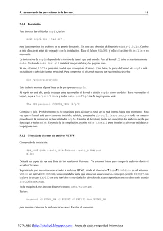 5. Aumentando las prestaciones de la Intranet.                                                                    14



 5.1.1 Instalacion
                ´

 Para instalar las utilidades ncpfs, teclee:

       zcat ncpfs.tgz | tar xvf -


 para descomprimir los archivos en su propio directorio. En este caso obtendra el directorio ncpfs-2.0.10. Cambie
                                                                             ´
 a este directorio antes de proceder con la instalacio n. Lea el fichero README y edite el archivo Makefile si es
                                                     ´
 necesario.
 La instalacion de ncpfs depende de la version de kernel que este usando. Para el kernel 1.2, debe teclear unicamente
             ´                              ´                   ´                                          ´
 make. Tecleando make install instalara los ejecutables y las paginas man.
                                            ´                       ´
 Si usa el kernel 1.3.71 o posterior, tendra que recompilar el kernel. Con estos, la parte del kernel de ncpfs esta
                                             ´                                 ´                                  ´
 incluida en el arbol de fuentes principal. Para comprobar si el kernel necesita ser recompilado escriba:
                ´

       cat /proc/filesystems


 Esto deber´a mostrar alguna l´nea en la que aparezca ncpfs.
           ı                  ı
 Si ncpfs no esta ah´, puede escoger entre recompilar el kernel o anadir ncpfs como modulo. Para recompilar el
                 ´ ı                                               ˜                 ´
 kernel, vaya a /usr/src/linux y teclee make config. Una de las preguntas sera:   ´

       The IPX protocol (CONFIG_IPX) [N/y/?]


 Conteste y (s´). Probablemente no lo necesitara para acceder al total de su red interna hasta este momento. Una
                ı
 vez que el kernel este correctamente instalado, reinicie, compruebe /proc/filesystems, y si todo es correcto
                       ´
 proceda con la instalacio n de las utilidades ncpfs. Cambie al directorio donde se encuentren los archivos ncpfs que
                         ´
 descargo , y teclee make. Despues de la compilacio n, escriba make install para instalar las diversas utilidades y
         ´                         ´                ´
 las paginas man.
      ´


 5.1.2 Montaje de sistemas de archivos NCPFS

 Compruebe la instalacion:
                       ´

       ipx_configure --auto_interface=on --auto_primary=on
       slist


 Debera ser capaz de ver una lista de los servidores Netware. Ya estamos listos para compartir archivos desde el
       ´
 servidor Netware.
 Suponiendo que necesitasemos acceder a archivos HTML desde el directorio ♥ home♥ htmldocs en el volumen
                        ´
 VOL1: del servidor MIDOM NW, lo recomendable ser´a que crease un usuario nuevo, como por ejemplo EXPORT con
                                                    ı
 la clave de acceso EXP123 en este servidor y concederle los derechos de acceso apropiados en este directorio usando
 SYSCON o NWADMIN.
 En la maquina Linux crea un directorio nuevo, /mnt/MIDOM NW.
        ´
 Teclee:

       ncpmount -S MIDOM_NW -U EXPORT -P EXP123 /mnt/MIDOM_NW


 para montar el sistema de archivos de netware. Escriba el comando




TOTALRED |http://totalred.blogspot.com |Redes de datos y seguridad informática
 