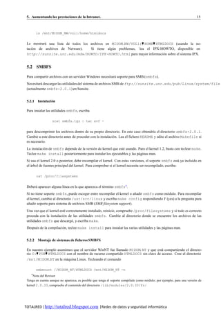 5. Aumentando las prestaciones de la Intranet.                                                                         15



        ls /mnt/MIDOM_NW/vol1/home/htmldocs


 Le mostrara una lista de todos los archivos en MIDOM NW/VOL1:♥ HOME♥ HTMLDOCS (usando la no-
           ´
 tacion de archivos de Netware).
     ´                              Si tiene algun problemas, lea el IPX-HOWTO, disponible en
                                                ´
 http://sunsite.unc.edu/mdw/HOWTO/IPX-HOWTO.html para mayor informacion sobre el sistema IPX.
                                                                          ´


 5.2 SMBFS

 Para compartir archivos con un servidor Windows necesitara soporte para SMB (smbfs).
                                                          ´
 Necesitara descargar las utilidades del sistema de archivos SMB de ftp://sunsite.unc.edu/pub/Linux/system/file
          ´
 (actualmente smbfs-2.0.1) en Sunsite.


 5.2.1 Instalacion
                ´

 Para instalar las utilidades smbfs, escriba

                  zcat smbfs.tgz | tar xvf -


 para descomprimir los archivos dentro de su propio directorio. En este caso obtendr´a el directorio smbfs-2.0.1.
                                                                                      ı
 Cambie a este directorio antes de proceder con la instalacio n. Lea el fichero README y edite el archivo Makefile si
                                                            ´
 es necesario.
 La instalacio n de smbfs depende de la versio n de kernel que este usando. Para el kernel 1.2, basta con teclear make.
             ´                               ´                    ´
 Teclee make install posteriormente para instalar los ejecutables y las paginas man.
                                                                            ´
 Si usa el kernel 2.0 o posterior, debe recompilar el kernel. Con estas versiones, el soporte smbfs esta ya incluido en
                                                                                                          ´
 el arbol de fuentes principal del kernel. Para comprobar si el kernel necesita ser recompilado, escriba:
    ´

        cat /proc/filesystems


 Debera aparecer alguna l´nea en la que aparezca el termino smbfs4 .
      ´                  ı                           ´
 Si no tiene soporte smbfs, puede escoger entre recompilar el kernel o anadir smbfs como modulo. Para recompilar
                                                                        ˜                 ´
 el kernel, cambie al directorio /usr/src/linux y escriba make config respondiendo Y (yes) a la pregunta para
 anadir soporte para sistema de archivos SMB (SMB filesystem support).
  ˜
 Una vez que el kernel este correctamente instalado, reinicie, compruebe /proc/filesystems y si todo es correcto
                           ´
 proceda con la instalacio n de las utilidades smbfs. Cambie al directorio donde se encuentre los archivos de las
                          ´
 utilidades smbfs que descargo, y escriba make.
                               ´
 Despues de la compilacion, teclee make install para instalar las varias utilidades y las paginas man.
      ´                 ´                                                                  ´


 5.2.2 Montaje de sistemas de ficheros SMBFS

 En nuestro ejemplo asumimos que el servidor WinNT fue llamado MIDOM NT y que esta compartiendo el directo-
                                                                                 ´
 rio C:♥ PUB♥ HTMLDOCS con el nombre de recurso compartido HTMLDOCS sin clave de acceso. Cree el directorio
 /mnt/MIDOM NT en la maquina Linux. Tecleando el comando
                      ´

        smbmount //MIDOM_NT/HTMLDOCS /mnt/MIDOM_NT -n
    4
     Nota del Revisor
 Tenga en cuenta aunque no aparezca, es posible que tenga el soporte compilado como modulo; por ejemplo, para una version de
                                                                                     ´                                 ´
 kernel 2.0.33, compruebe el contenido del directorio /lib/modules/2.0.33/fs/




TOTALRED |http://totalred.blogspot.com |Redes de datos y seguridad informática
 
