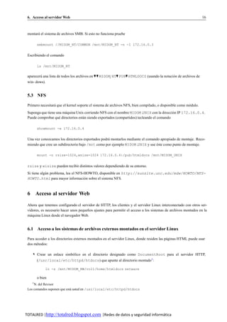 6. Acceso al servidor Web                                                                                        16



 montara el sistema de archivos SMB. Si esto no funciona pruebe
       ´

        smbmount //MIDOM_NT/COMMON /mnt/MIDOM_NT -n -I 172.16.0.3


 Escribiendo el comando

        ls /mnt/MIDOM_NT

 aparecera una lista de todos los archivos en ♥ ♥ MIDOM NT♥ PUB♥ HTMLDOCS (usando la notacion de archivos de
         ´                                                                                 ´
 win- dows).


 5.3 NFS

 Primero necesitara que el kernel soporte el sistema de archivos NFS, bien compilado, o disponible como modulo.
                  ´                                                                                      ´
 Suponga que tiene una maquina Unix corriendo NFS con el nombre MIDOM UNIX con la direccion IP 172.16.0.4.
                        ´                                                                   ´
 Puede comprobar que directorios estan siendo exportados (compartidos) tecleando el comando
                     ´              ´

        showmount -e 172.16.0.4


 Una vez conozcamos los directorios exportados podra montarlos mediante el comando apropiado de montaje. Reco-
                                                   ´
 miendo que cree un subdirectorio bajo /mnt como por ejemplo MIDOM UNIX y use este como punto de montaje.
                                                                                 ´

        mount -o rsize=1024,wsize=1024 172.16.0.4:/pub/htmldocs /mnt/MIDOM_UNIX


 rsize y wisize pueden recibir distintos valores dependiendo de su entorno.
 Si tiene algun problema, lea el NFS-HOWTO, disponible en http://sunsite.unc.edu/mdw/HOWTO/NFS-
             ´
 HOWTO.html para mayor informacion sobre el sistema NFS.
                                     ´



 6 Acceso al servidor Web

 Ahora que tenemos configurado el servidor de HTTP, los clientes y el servidor Linux interconectado con otros ser-
 vidores, es necesario hacer unos pequen os ajustes para permitir el acceso a los sistemas de archivos montados en la
                                       ˜
 maquina Linux desde el navegador Web.
   ´


 6.1 Acceso a los sistemas de archivos externos montados en el servidor Linux

 Para acceder a los directorios externos montados en el servidor Linux, donde residen las paginas HTML puede usar
                                                                                           ´
 dos metodos:
       ´

    ✎ Crear un enlace simbolico en el directorio designado como DocumentRoot para el servidor HTTP,
                          ´
        (/usr/local/etc/httpd/htdocs) que apunte al directorio montado5 :

             ln -s /mnt/MIDOM_NW/vol1/home/htmldocs netware

        o bien
    5
     N. del Revisor
 Los comandos suponen que esta usted en /usr/local/etc/httpd/htdocs
                             ´




TOTALRED |http://totalred.blogspot.com |Redes de datos y seguridad informática
 