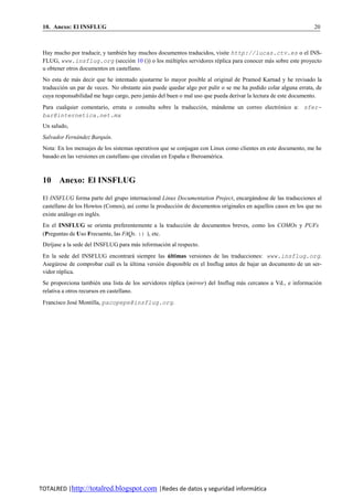 10. Anexo: El INSFLUG                                                                                          20



 Hay mucho por traducir, y tambien hay muchos documentos traducidos, visite http://lucas.ctv.es o el INS-
                                 ´
 FLUG, www.insflug.org (seccio n 10 ()) o los mu ltiples servidores replica para conocer mas sobre este proyecto
                                     ´            ´                  ´                    ´
 u obtener otros documentos en castellano.
 No esta de mas decir que he intentado ajustarme lo mayor posible al original de Pramod Karnad y he revisado la
               ´
 traduccio n un par de veces. No obstante au n puede quedar algo por pulir o se me ha podido colar alguna errata, de
         ´                                 ´
 cuya responsabilidad me hago cargo, pero jamas del buen o mal uso que pueda derivar la lectura de este documento.
                                               ´
 Para cualquier comentario, errata o consulta sobre la traduccio n, mandeme un correo electro nico a: sfer-
                                                               ´     ´                      ´
 bar@internetica.net.mx
 Un saludo,
 Salvador Fernandez Barqu´n.
              ´          ı
 Nota: En los mensajes de los sistemas operativos que se conjugan con Linux como clientes en este documento, me he
 basado en las versiones en castellano que circulan en Espana e Iberoamerica.
                                                           ˜           ´



 10 Anexo: El INSFLUG

 El INSFLUG forma parte del grupo internacional Linux Documentation Project, encargandose de las traducciones al
                                                                                      ´
 castellano de los Howtos (Comos), as´ como la produccio n de documentos originales en aquellos casos en los que no
                                     ı                 ´
 existe analogo en ingles.
          ´            ´
 En el INSFLUG se orienta preferentemente a la traduccion de documentos breves, como los COMOs y PUFs
                                                       ´
 (Preguntas de Uso Frecuente, las FAQs. :) ), etc.
 Dir´jase a la sede del INSFLUG para mas informacion al respecto.
    ı                                 ´           ´
 En la sede del INSFLUG encontrara siempre las ultimas versiones de las traducciones: www.insflug.org.
                                     ´              ´
 Asegurese de comprobar cual es la ultima versio n disponible en el Insflug antes de bajar un documento de un ser-
      ´                   ´        ´           ´
 vidor replica.
        ´
 Se proporciona tambien una lista de los servidores replica (mirror) del Insflug mas cercanos a Vd., e informacio n
                         ´                           ´                            ´                             ´
 relativa a otros recursos en castellano.
 Francisco Jose Montilla, pacopepe@insflug.org.
              ´




TOTALRED |http://totalred.blogspot.com |Redes de datos y seguridad informática
 