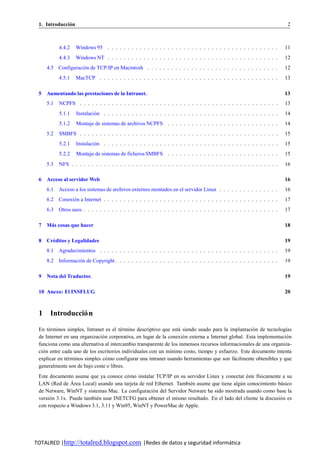 1. Introduccion
              ´                                                                                                           2



           4.4.2   Windows 95 . . . . . . . . . . . . . . . . . . . . . . . . . . . . . . . . . . . . . . . . . . .      11
           4.4.3   Windows NT . . . . . . . . . . . . . . . . . . . . . . . . . . . . . . . . . . . . . . . . . . .      12
     4.5 Configuracion de TCP/IP en Macintosh . . . . . . . . . . . . . . . . . . . . . . . . . . . . . . . . .
                    ´                                                                                                    12
           4.5.1   MacTCP . . . . . . . . . . . . . . . . . . . . . . . . . . . . . . . . . . . . . . . . . . . . .      13

 5   Aumentando las prestaciones de la Intranet.                                                                         13
     5.1   NCPFS . . . . . . . . . . . . . . . . . . . . . . . . . . . . . . . . . . . . . . . . . . . . . . . . . .     13
           5.1.1   Instalacion . . . . . . . . . . . . . . . . . . . . . . . . . . . . . . . . . . . . . . . . . . . .
                            ´                                                                                            14
           5.1.2   Montaje de sistemas de archivos NCPFS . . . . . . . . . . . . . . . . . . . . . . . . . . . .         14
     5.2   SMBFS . . . . . . . . . . . . . . . . . . . . . . . . . . . . . . . . . . . . . . . . . . . . . . . . . .     15
           5.2.1   Instalacion . . . . . . . . . . . . . . . . . . . . . . . . . . . . . . . . . . . . . . . . . . . .
                            ´                                                                                            15
           5.2.2   Montaje de sistemas de ficheros SMBFS . . . . . . . . . . . . . . . . . . . . . . . . . . . .         15
     5.3   NFS . . . . . . . . . . . . . . . . . . . . . . . . . . . . . . . . . . . . . . . . . . . . . . . . . . . .   16

 6   Acceso al servidor Web                                                                                              16
     6.1 Acceso a los sistemas de archivos externos montados en el servidor Linux . . . . . . . . . . . . . . .          16
     6.2 Conexion a Internet . . . . . . . . . . . . . . . . . . . . . . . . . . . . . . . . . . . . . . . . . . . .
               ´                                                                                                         17
     6.3 Otros usos . . . . . . . . . . . . . . . . . . . . . . . . . . . . . . . . . . . . . . . . . . . . . . . . .    17

 7   Mas cosas que hacer
      ´                                                                                                                  18

 8   Creditos y Legalidades
       ´                                                                                                                 19
     8.1 Agradecimientos . . . . . . . . . . . . . . . . . . . . . . . . . . . . . . . . . . . . . . . . . . . . .       19
     8.2 Informacion de Copyright . . . . . . . . . . . . . . . . . . . . . . . . . . . . . . . . . . . . . . . . .
                  ´                                                                                                      19

 9   Nota del Traductor.                                                                                                 19

 10 Anexo: El INSFLUG                                                                                                    20



 1    Introduccio n
                ´

 En terminos simples, Intranet es el termino descriptivo que esta siendo usado para la implantacio n de tecnolog´as
      ´                                 ´                         ´                                   ´             ı
 de Internet en una organizacio n corporativa, en lugar de la conexio n externa a Internet global. Esta implementacio n
                               ´                                    ´                                                ´
 funciona como una alternativa al intercambio transparente de los inmensos recursos informacionales de una organiza-
 cio n entre cada uno de los escritorios individuales con un m´nimo costo, tiempo y esfuerzo. Este documento intenta
   ´                                                           ı
 explicar en terminos simples co mo configurar una intranet usando herramientas que son facilmente obtenibles y que
               ´                 ´                                                           ´
 generalmente son de bajo coste o libres.
 Este documento asume que ya conoce co mo instalar TCP/IP en su servidor Linux y conectar este f´sicamente a su
                                           ´                                                    ´    ı
 LAN (Red de A   ´ rea Local) usando una tarjeta de red Ethernet. Tambien asume que tiene algu n conocimiento basico
                                                                       ´                     ´                 ´
 de Netware, WinNT y sistemas Mac. La configuracio n del Servidor Netware ha sido mostrada usando como base la
                                                       ´
 versio n 3.1x. Puede tambien usar INETCFG para obtener el mismo resultado. En el lado del cliente la discusio n es
      ´                      ´                                                                                 ´
 con respecto a Windows 3.1, 3.11 y Win95, WinNT y PowerMac de Apple.




TOTALRED |http://totalred.blogspot.com |Redes de datos y seguridad informática
 