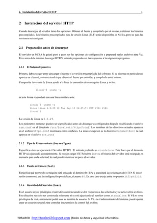 2. Instalacion del servidor HTTP
             ´                                                                                                           4



 2 Instalacio n del servidor HTTP
            ´

 Cuando descargue el servidor tiene dos opciones: Obtener el fuente y compilarlo por s´ mismo, u obtener los binarios
                                                                                      ı
 precompilados. Los binarios precompilados para la versio n Linux (ELF) estan disponibles en NCSA, pero no para las
                                                        ´                  ´
 versiones mas antiguas.
            ´


 2.1 Preparacion antes de descargar
              ´

 El servidor en NCSA le guiara paso a paso por las opciones de configuracio n y preparara varios archivos para Vd.
                                ´                                           ´              ´
 Pero antes debe intentar descargar HTTPd estando preparado con las respuestas a las siguientes preguntas.


 2.1.1 El Sistema Operativo

 Primero, debe escoger entre descargar el fuente o la versio n precompilada del software. Si su sistema en particular no
                                                           ´
 aparece en el menu, entonces tendra que obtener el fuente por omision, y compilarlo usted mismo.
                  ´                ´                                 ´
 Compruebe la version de Linux yendo a la linea de comandos de su maquina Linux y teclee:
                   ´                                               ´

                 linux:˜$      uname -a


 de esta forma respondera con una l´nea similar a esta:
                        ´          ı

           linux:˜$ uname -a
           Linux linux 2.0.29 %4 Tue Sep 13 04:05:51 CDT 1994 i586
           linux:˜$


 La version de Linux es 2.0.29.
         ´
 Los parametros restantes pueden ser especificados antes de descargar o configurados despues modificando el archivo
         ´                                                                                ´
 srm.conf en el directorio /usr/local/etc/httpd/conf. Los nombres de las directivas actuales aparecen
 en el archivo httpd.conf mostrados entre corchetes. La unica excepcio n es la directiva DocumentRoot la cual
                                                            ´             ´
 aparece en el archivo srm.conf


 2.1.2 Tipo de Procesamiento (ServerType)

 Especifica co mo se ejecutara el Servidor HTTPd. El metodo preferido es standalone. Este hace que el demonio
             ´               ´                            ´
 HTTP sea ejecutado constantemente. Si escoge cargar HTTPd sobre inetd, el binario del servidor sera recargado en
                                                                                                   ´
 memoria para cada solicitud, lo cual puede ralentizar un poco el servidor.


 2.1.3 Puerto de Enlace (Port)

 Especifica que puerto de su maquina sera enlazado al demonio HTTPd y escuchara las solicitudes de HTTP. Si inicio
              ´                 ´         ´                                          ´                               ´
 sesion como root, use la configuracion por defecto, el puerto 80. En otro caso escoja entre los puertos 1025 y 65535.
     ´                               ´


 2.1.4 Identidad del Servidor (User)

 Es el usuario cuyos privilegios el servidor asumira cuando se den respuestas a las solicitudes y se actu e sobre archivos.
                                                   ´                                                    ´
 Esta directiva necesita ser contestada solamente si se esta ejecutando el servidor como standalone. Si Vd no tiene
                                                           ´
 privilegios de root, unicamente podra usar su nombre de usuario. Si Vd. es el administrador del sistema, puede querer
                      ´                ´
 crear un usuario especial para controlar los permisos de control del archivo.




TOTALRED |http://totalred.blogspot.com |Redes de datos y seguridad informática
 