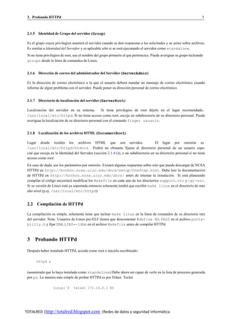 3. Probando HTTPd                                                                                                       5



 2.1.5 Identidad de Grupo del servidor (Group)

 Es el grupo cuyos privilegios asumira el servidor cuando se den respuestas a las solicitudes y se actu e sobre archivos.
                                      ´                                                               ´
 Es similar a Identidad del Servidor y es aplicable solo si se esta ejecutando el servidor como standalone.
                                                     ´            ´
 Si no tiene privilegios de root, use el nombre del grupo primario al que pertenezca. Puede averiguar su grupo tecleando
 groups desde la l´nea de comandos de Linux.
                     ı


 2.1.6 Direccion de correo del administrador del Servidor (ServerAdmin)
              ´

 Es la direccio n de correo electronico a la que el usuario debera mandar un mensaje de correo electronico cuando
              ´                   ´                              ´                                   ´
 informe de algun problema con el servidor. Puede poner su direccion personal de correo electronico.
                ´                                                  ´                          ´


 2.1.7 Directorio de localizacion del servidor (ServerRoot)
                               ´

 Localizacion del servidor en su sistema.
            ´                                      Si tiene privilegios de root dejelo en el lugar recomendado,
                                                                                 ´
 /usr/local/etc/httpd. Si no tiene acceso como root, escoja un subdirectorio de su directorio personal. Puede
 averiguar la localizacion de su directorio personal con el comando finger usuario.
                        ´


 2.1.8 Localizacion de los archivos HTML (DocumentRoot)
                 ´

 Lugar donde residen los archivos HTML que son servidos.                                 El lugar por omision es   ´
 /usr/local/etc/httpd/htdocs. Podr´a no obstante fijarse al directorio personal de un usuario espe-
                                                  ı
 cial que escoja en la Identidad del Servidor (seccio n 2.1.4 ()), o un subdirectorio en su directorio personal si no tiene
                                                    ´
 acceso como root.
 En caso de duda, use los parametros por omisio n. Existen algunas respuestas sobre esto que puede descargar de NCSA
                               ´                ´
 HTTPd en http://hoohoo.ncsa.uiuc.edu/docs/setup/OneStep.html. Debe leer la documentacio n                         ´
 de HTTPd en http://hoohoo.ncsa.uiuc.edu/docs/ antes de intentar la instalacio n. Si esta planeando
                                                                                               ´          ´
 compilar el codigo necesitara modificar los Makefile en cada uno de los directorios support, src y cgi-src.
                ´               ´
 Si su versio n de Linux esta ya soportada entonces solamente tendra que escribir make linux en el directorio de mas
             ´              ´                                      ´                                                ´
 alto nivel (p.ej. /usr/local/etc/httpd)


 2.2 Compilacion de HTTPd
              ´

 La compilacio n es simple, solamente tiene que teclear make linux en la l´nea de comandos de su directorio ra´z
               ´                                                          ı                                   ı
 del servidor. Nota: Usuarios de Linux pre-ELF tienen que descomentar #define NO PASS en el archivo porta-
 bility.h y fijar DBM LIBS=-ldbm en el archivo Makefile antes de compilar HTTPd.



 3 Probando HTTPd

 Despues haber instalado HTTPd, acceda como root e in´cielo escribiendo:
      ´                                              ı

       httpd &


 (asumiendo que lo haya instalado como standalone) Debe ahora ser capaz de verlo en la lista de procesos generada
 por ps. La manera mas simple de probar HTTPd es por Telnet. Teclee
                     ´

                  linux:˜$      telnet 172.16.0.1 80




TOTALRED |http://totalred.blogspot.com |Redes de datos y seguridad informática
 