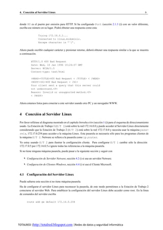 4. Conexion al Servidor Linux
          ´                                                                                                          6



 donde 80 es el puerto por omisio n para HTTP. Si ha configurado Port (seccio n 2.1.3 ()) con un valor diferente,
                                   ´                                        ´
 escriba ese numero en su lugar. Podra obtener una respuesta como esta:
              ´                      ´

                  Trying 172.16.0.1...
                  Connected to linux.midominio.
                  Escape character is ’ˆ]’.


 Ahora puede escribir cualquier caracter y presionar retorno, debera obtener una respuesta similar a la que se muestra
                                   ´                               ´
 a continuacion.
             ´

           HTTP/1.0 400 Bad Request
           Date: Wed, 10 Jan 1996 10:24:37 GMT
           Server: NCSA/1.5
           Content-type: text/html

           <HEAD><TITLE>400 Bad Request < /TITLE> < /HEAD>
           <BODY><H1>400 Bad Request < /H1>
           Your client sent a query that this server could
           not understand.<P>
           Reason: Invalid or unsupported method.<P>
           < /BODY>


 Ahora estamos listos para conectar a este servidor usando otro PC y un navegador WWW.



 4 Conexio n al Servidor Linux
         ´

 Por favor refierase al diagrama mostrado en el cap´tulo Introduccion (seccio n 1 ()) para el esquema de direccionamiento
               ´                                   ı               ´        ´
 usado. La Estacio n de Trabajo 1 (E/T 1) esta sobre la red 172.16.0.0 y puede acceder al Servidor Linux directamente
                   ´                           ´
 considerando que la Estacio n de Trabajo 2 (E/T 2) esta sobre la red 172.17.0.0 y necesita usar la maquina pasa-
                              ´                             ´                                               ´
 rela, 172.17.0.254 para acceder a la maquina Linux. Esta pasarela es necesaria solo para los programas clientes de
                                          ´                                             ´
 la maquina E/T 2. Netware se refiere a la pasarela como ip router.
      ´
 Yo estoy usando E/T 2 para ilustrar la configuracion cliente. Para configurar E/T 1 cambie solo la direccion
                                                        ´                                    ´             ´
 172.17.0.5 por 172.16.0.5 e ignore todas las referencias a la maquina pasarela.
                                                                ´
 Si no tiene ninguna maquina pasarela, puede pasar a la siguiente seccion y seguir con
                      ´                                                ´

     ✎ Configuracion de Servidor Netware, seccion 4.2 () si usa un servidor Netware.
                  ´                            ´

     ✎ Configuracion de Clientes Windows, seccion 4.4 () si usa el Cliente Microsoft.
                  ´                            ´


 4.1 Configuracion del Servidor Linux
                ´

 Puede saltarse esta seccion si no tiene maquina pasarela.
                          ´               ´
 Ha de configurar el servidor Linux para reconocer la pasarela, de este modo permitimos a la Estacio n de Trabajo 2
                                                                                                     ´
 conectarse al servidor Web. Para establecer la configuracio n del servidor Linux debe acceder como root. En la l´nea
                                                           ´                                                     ı
 de comandos del servidor escriba

       route add gw default 172.16.0.254




TOTALRED |http://totalred.blogspot.com |Redes de datos y seguridad informática
 