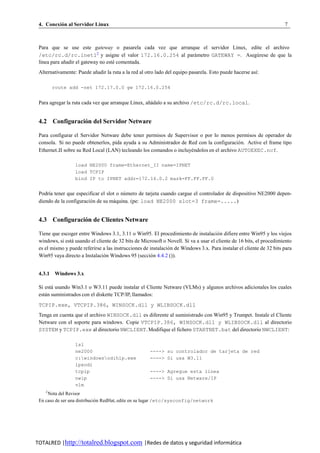 4. Conexion al Servidor Linux
          ´                                                                                                            7



 Para que se use este gateway o pasarela cada vez que arranque el servidor Linux, edite el archivo
 /etc/rc.d/rc.inet12 y asigne el valor 172.16.0.254 al parametro GATEWAY =. Asegu rese de que la
                                                            ´                       ´
 l´nea para anadir el gateway no este comentada.
  ı          ˜                      ´
 Alternativamente: Puede anadir la ruta a la red al otro lado del equipo pasarela. Esto puede hacerse as´:
                          ˜                                                                             ı

        route add -net 172.17.0.0 gw 172.16.0.254


 Para agregar la ruta cada vez que arranque Linux, anadalo a su archivo /etc/rc.d/rc.local.
                                                    ˜´


 4.2 Configuracion del Servidor Netware
                ´

 Para configurar el Servidor Netware debe tener permisos de Supervisor o por lo menos permisos de operador de
 consola. Si no puede obtenerlos, pida ayuda a su Administrador de Red con la configuracio n. Active el frame tipo
                                                                                           ´
 Ethernet II sobre su Red Local (LAN) tecleando los comandos o incluyendolos en el archivo AUTOEXEC.ncf.
                                                                     ´

                  load NE2000 frame=Ethernet_II name=IPNET
                  load TCPIP
                  bind IP to IPNET addr=172.16.0.2 mask=FF.FF.FF.0


 Podr´a tener que especificar el slot o numero de tarjeta cuando cargue el controlador de dispositivo NE2000 depen-
     ı                                   ´
 diendo de la configuracion de su maquina. (pe: load NE2000 slot=3 frame=.....)
                         ´           ´


 4.3 Configuracion de Clientes Netware
                ´

 Tiene que escoger entre Windows 3.1, 3.11 o Win95. El procedimiento de instalacio n difiere entre Win95 y los viejos
                                                                                       ´
 windows, si esta usando el cliente de 32 bits de Microsoft o Novell. Si va a usar el cliente de 16 bits, el procedimiento
                ´
 es el mismo y puede referirse a las instrucciones de instalacio n de Windows 3.x. Para instalar el cliente de 32 bits para
                                                               ´
 Win95 vaya directo a Instalacion Windows 95 (seccion 4.4.2 ()).
                                ´                      ´


 4.3.1 Windows 3.x

 Si esta usando Win3.1 o W3.11 puede instalar el Cliente Netware (VLMs) y algunos archivos adicionales los cuales
       ´
 estan suministrados con el diskette TCP/IP, llamados:
    ´
 TCPIP.exe, VTCPIP.386, WINSOCK.dll y WLIBSOCK.dll
 Tenga en cuenta que el archivo WINSOCK.dll es diferente al suministrado con Win95 y Trumpet. Instale el Cliente
 Netware con el soporte para windows. Copie VTCPIP.386, WINSOCK.dll y WLIBSOCK.dll al directorio
 SYSTEM y TCPIP.exe al directorio NWCLIENT. Modifique el fichero STARTNET.bat del directorio NWCLIENT:

                  lsl
                  ne2000                              ----> su controlador de tarjeta de red
                  c:windowsodihlp.exe               ----> Si usa W3.11
                  ipxodi
                  tcpip                               ----> Agregue esta linea
                  nwip                                ----> Si usa Netware/IP
                  vlm
    2
     Nota del Revisor
 En caso de ser una distribucion RedHat, edite en su lugar /etc/sysconfig/network
                              ´




TOTALRED |http://totalred.blogspot.com |Redes de datos y seguridad informática
 