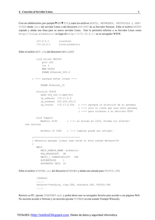 4. Conexion al Servidor Linux
          ´                                                                                                 8



 Cree un subdirectorio, por ejemplo ♥ NET♥ TCP y copie los archivos HOSTS, NETWORKS, PROTOCOLS y SER-
 VICES desde /etc del servidor Linux o del directorio SYS:ETC de su Servidor Netware. Edite el archivo HOSTS
 copiado y anada una l´nea para su nuevo servidor Linux. Esto le permitira referirse a su Servidor Linux como
             ˜           ı                                                 ´
 http://linux.midominio/ en lugar de http://172.16.0.1/ en su navegador WWW.

                127.0.0.1            localhost
                172.16.0.1           linux.midominio


 Edite el archivo BET.cfg del directorio NWCLIENT

                Link Driver NE2000
                    port 300
                    int 3
                    MEM D0000
                    FRAME Ethernet_802.2

             ; ---- agregue estas lineas ----

                    FRAME Ethernet_II

                Protocol TCPIP
                   PATH TCP_CFG C:NETTCP
                   ip_address 172.17.0.5
                   ip_netmask 255.255.255.0
                   ip_router   172.17.0.254           ; ---> agregue la direccion de su gateway
                                                      ; ---> solo si tiene que usar este gateway
                                                      ; ---> para alcanzar a su Servidor HTTP

              Link Support
                 MemPool 6192               ; ---> el minimo es 1024. Pruebe con diferen-
      tes valores

                    Buffers 10 1580         ; ---> tambien puede ser afinado.

             ;---------------------------------
             ; Necesita agregar lineas como estas si esta usando Netware/IP
             ;
                NWIP
                   NWIP_DOMAIN_NAME midominio
                   NSQ_BROADCAST   ON
                   NWIP1_1 COMPATIBILITY   OFF
                   AUTORETRIES     1
                   AUTORETRY SECS 10


 Edite el archivo SYSTEM.ini del directorio WINDOWS y anada esta entrada para VTCPIP.386
                                                       ˜

                [386Enh]
                .....
                network=*vnetbios, vipx.386, vnetware.386, VTCPIP.386
                .....


 Reinicie su PC, ejecute STARTNET.bat y podra ahora usar su navegador favorito para acceder a sus paginas Web.
                                                 ´                                                 ´
 No necesita acceder a Netware y no necesita ejecutar TCPMAN (si esta usando Trumpet Winsock).
                                                                    ´




TOTALRED |http://totalred.blogspot.com |Redes de datos y seguridad informática
 