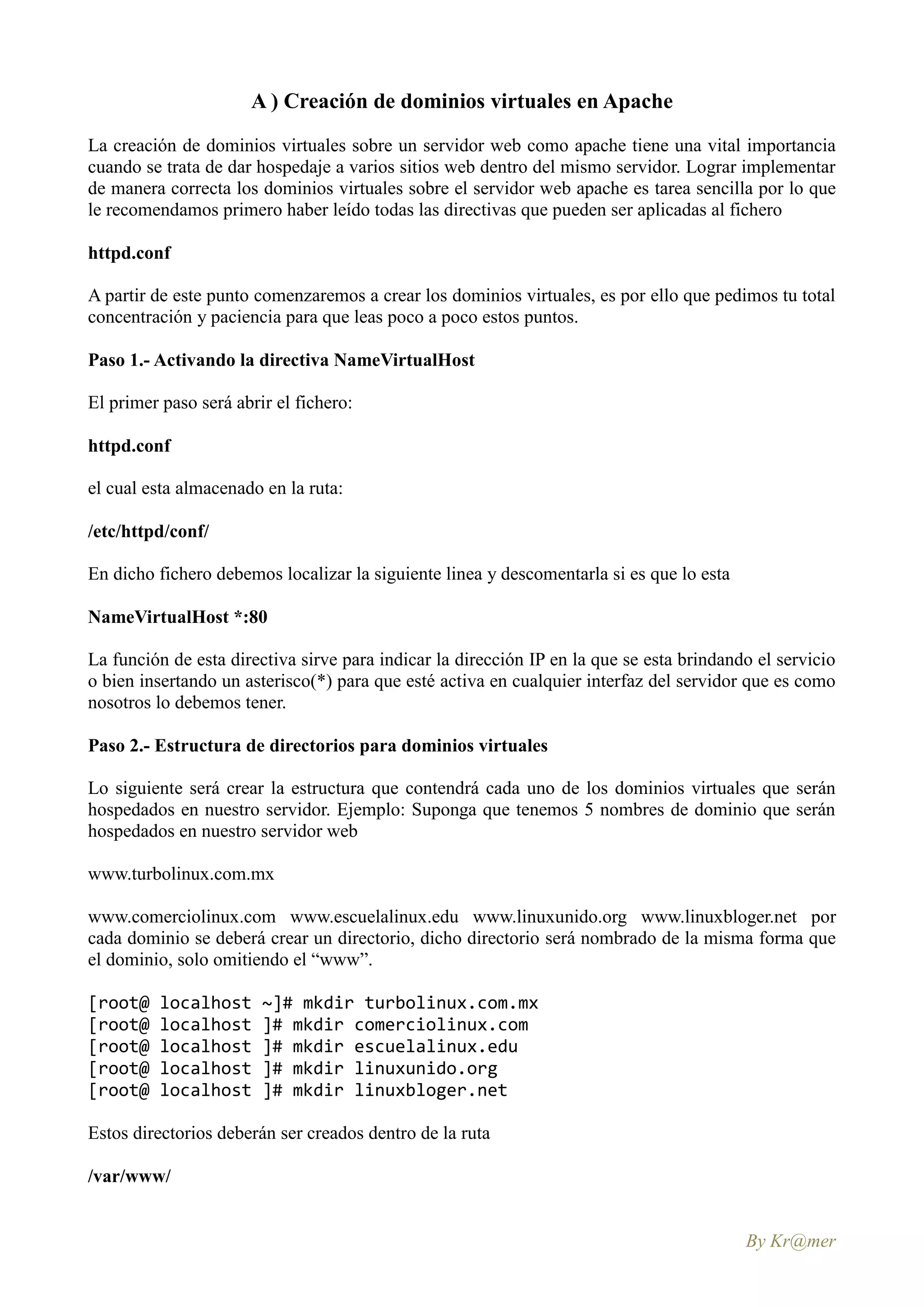 A ) Creación de dominios virtuales en Apache
La creación de dominios virtuales sobre un servidor web como apache tiene una vital importancia
cuando se trata de dar hospedaje a varios sitios web dentro del mismo servidor. Lograr implementar
de manera correcta los dominios virtuales sobre el servidor web apache es tarea sencilla por lo que
le recomendamos primero haber leído todas las directivas que pueden ser aplicadas al fichero

httpd.conf

A partir de este punto comenzaremos a crear los dominios virtuales, es por ello que pedimos tu total
concentración y paciencia para que leas poco a poco estos puntos.

Paso 1.- Activando la directiva NameVirtualHost

El primer paso será abrir el fichero:

httpd.conf

el cual esta almacenado en la ruta:

/etc/httpd/conf/

En dicho fichero debemos localizar la siguiente linea y descomentarla si es que lo esta

NameVirtualHost *:80

La función de esta directiva sirve para indicar la dirección IP en la que se esta brindando el servicio
o bien insertando un asterisco(*) para que esté activa en cualquier interfaz del servidor que es como
nosotros lo debemos tener.

Paso 2.- Estructura de directorios para dominios virtuales

Lo siguiente será crear la estructura que contendrá cada uno de los dominios virtuales que serán
hospedados en nuestro servidor. Ejemplo: Suponga que tenemos 5 nombres de dominio que serán
hospedados en nuestro servidor web

www.turbolinux.com.mx

www.comerciolinux.com www.escuelalinux.edu www.linuxunido.org www.linuxbloger.net por
cada dominio se deberá crear un directorio, dicho directorio será nombrado de la misma forma que
el dominio, solo omitiendo el “www”.

[root@    localhost     ~]# mkdir turbolinux.com.mx
[root@    localhost     ]# mkdir comerciolinux.com
[root@    localhost     ]# mkdir escuelalinux.edu
[root@    localhost     ]# mkdir linuxunido.org
[root@    localhost     ]# mkdir linuxbloger.net

Estos directorios deberán ser creados dentro de la ruta

/var/www/


                                                                                          By Kr@mer
 