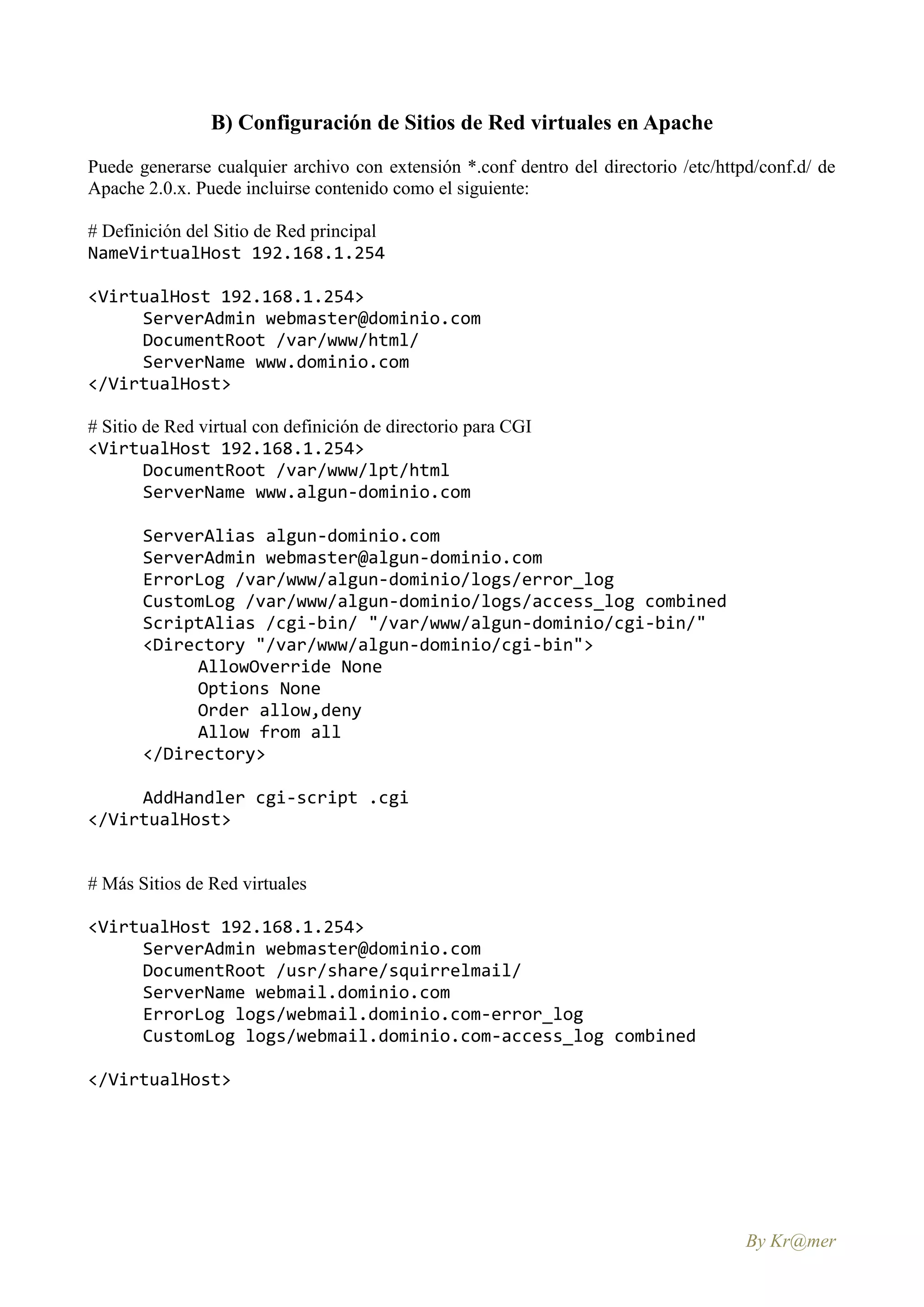 B) Configuración de Sitios de Red virtuales en Apache
Puede generarse cualquier archivo con extensión *.conf dentro del directorio /etc/httpd/conf.d/ de
Apache 2.0.x. Puede incluirse contenido como el siguiente:

# Definición del Sitio de Red principal
NameVirtualHost 192.168.1.254

<VirtualHost 192.168.1.254>
     ServerAdmin webmaster@dominio.com
     DocumentRoot /var/www/html/
     ServerName www.dominio.com
</VirtualHost>

# Sitio de Red virtual con definición de directorio para CGI
<VirtualHost 192.168.1.254>
        DocumentRoot /var/www/lpt/html
        ServerName www.algun-dominio.com

       ServerAlias algun-dominio.com
       ServerAdmin webmaster@algun-dominio.com
       ErrorLog /var/www/algun-dominio/logs/error_log
       CustomLog /var/www/algun-dominio/logs/access_log combined
       ScriptAlias /cgi-bin/ "/var/www/algun-dominio/cgi-bin/"
       <Directory "/var/www/algun-dominio/cgi-bin">
            AllowOverride None
            Options None
            Order allow,deny
            Allow from all
       </Directory>

     AddHandler cgi-script .cgi
</VirtualHost>


# Más Sitios de Red virtuales

<VirtualHost 192.168.1.254>
     ServerAdmin webmaster@dominio.com
     DocumentRoot /usr/share/squirrelmail/
     ServerName webmail.dominio.com
     ErrorLog logs/webmail.dominio.com-error_log
     CustomLog logs/webmail.dominio.com-access_log combined

</VirtualHost>




                                                                                      By Kr@mer
 