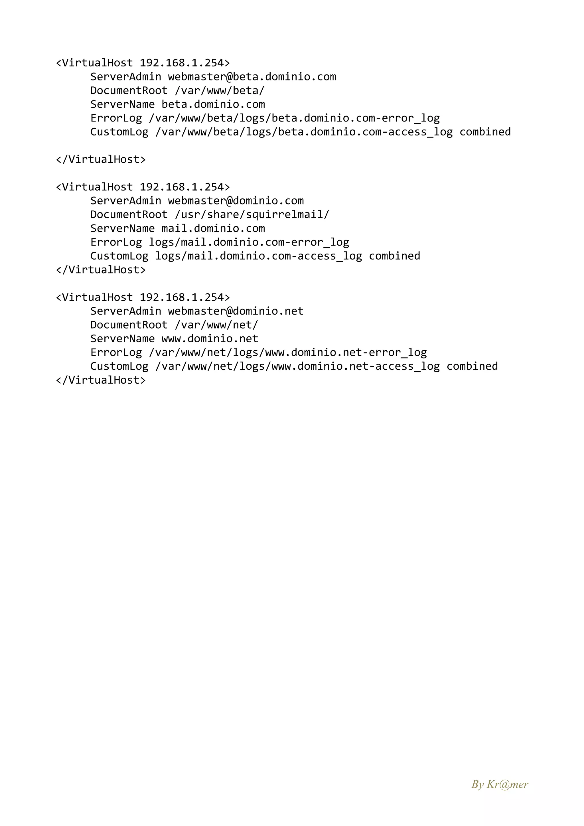 <VirtualHost 192.168.1.254>
     ServerAdmin webmaster@beta.dominio.com
     DocumentRoot /var/www/beta/
     ServerName beta.dominio.com
     ErrorLog /var/www/beta/logs/beta.dominio.com-error_log
     CustomLog /var/www/beta/logs/beta.dominio.com-access_log combined

</VirtualHost>

<VirtualHost 192.168.1.254>
     ServerAdmin webmaster@dominio.com
     DocumentRoot /usr/share/squirrelmail/
     ServerName mail.dominio.com
     ErrorLog logs/mail.dominio.com-error_log
     CustomLog logs/mail.dominio.com-access_log combined
</VirtualHost>

<VirtualHost 192.168.1.254>
     ServerAdmin webmaster@dominio.net
     DocumentRoot /var/www/net/
     ServerName www.dominio.net
     ErrorLog /var/www/net/logs/www.dominio.net-error_log
     CustomLog /var/www/net/logs/www.dominio.net-access_log combined
</VirtualHost>




                                                               By Kr@mer
 