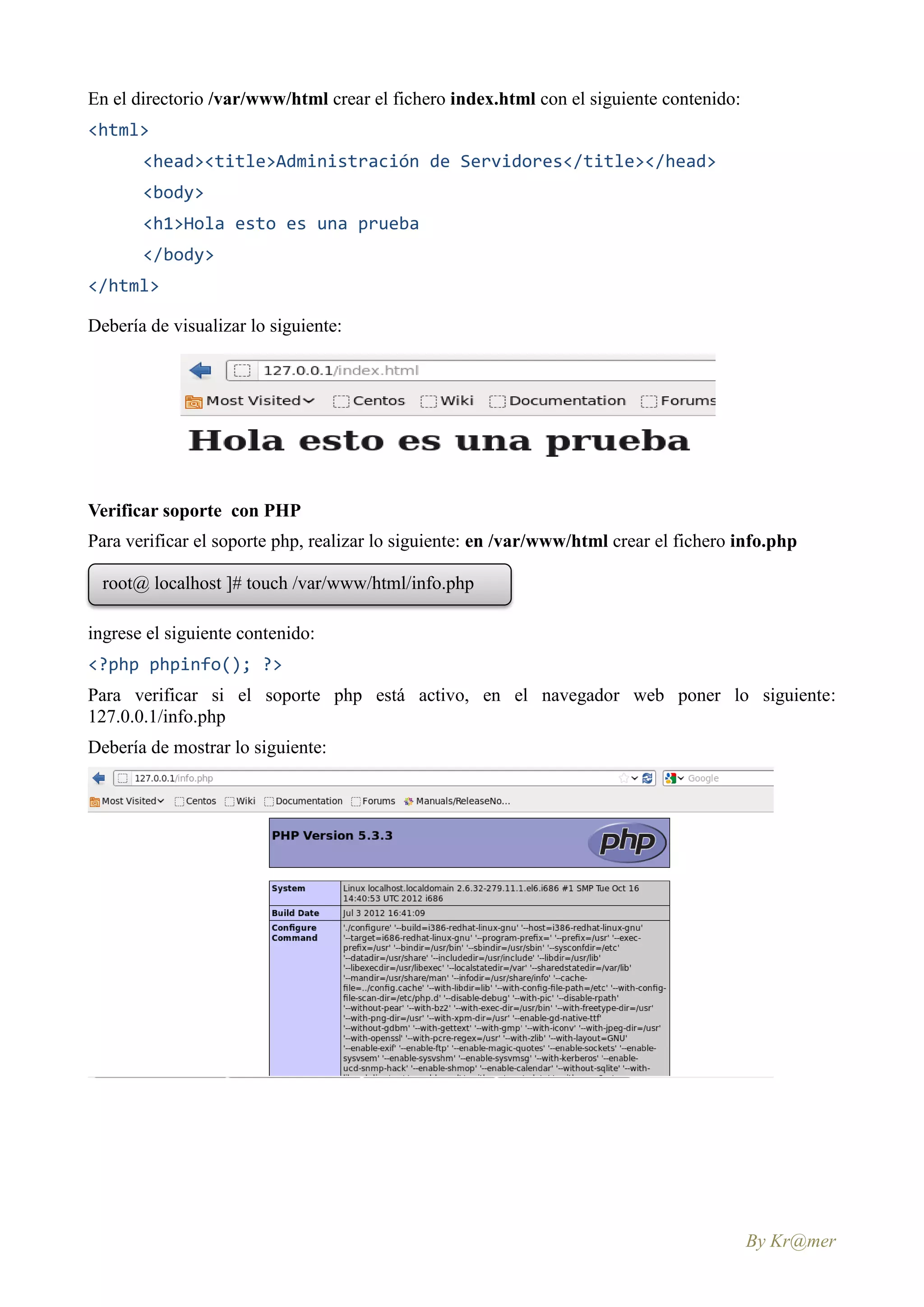 En el directorio /var/www/html crear el fichero index.html con el siguiente contenido:
<html>
       <head><title>Administración de Servidores</title></head>
       <body>
       <h1>Hola esto es una prueba
       </body>
</html>

Debería de visualizar lo siguiente:




Verificar soporte con PHP
Para verificar el soporte php, realizar lo siguiente: en /var/www/html crear el fichero info.php

  root@ localhost ]# touch /var/www/html/info.php

ingrese el siguiente contenido:
<?php phpinfo(); ?>
Para verificar si el soporte php está activo, en el navegador web poner lo siguiente:
127.0.0.1/info.php
Debería de mostrar lo siguiente:




                                                                                         By Kr@mer
 