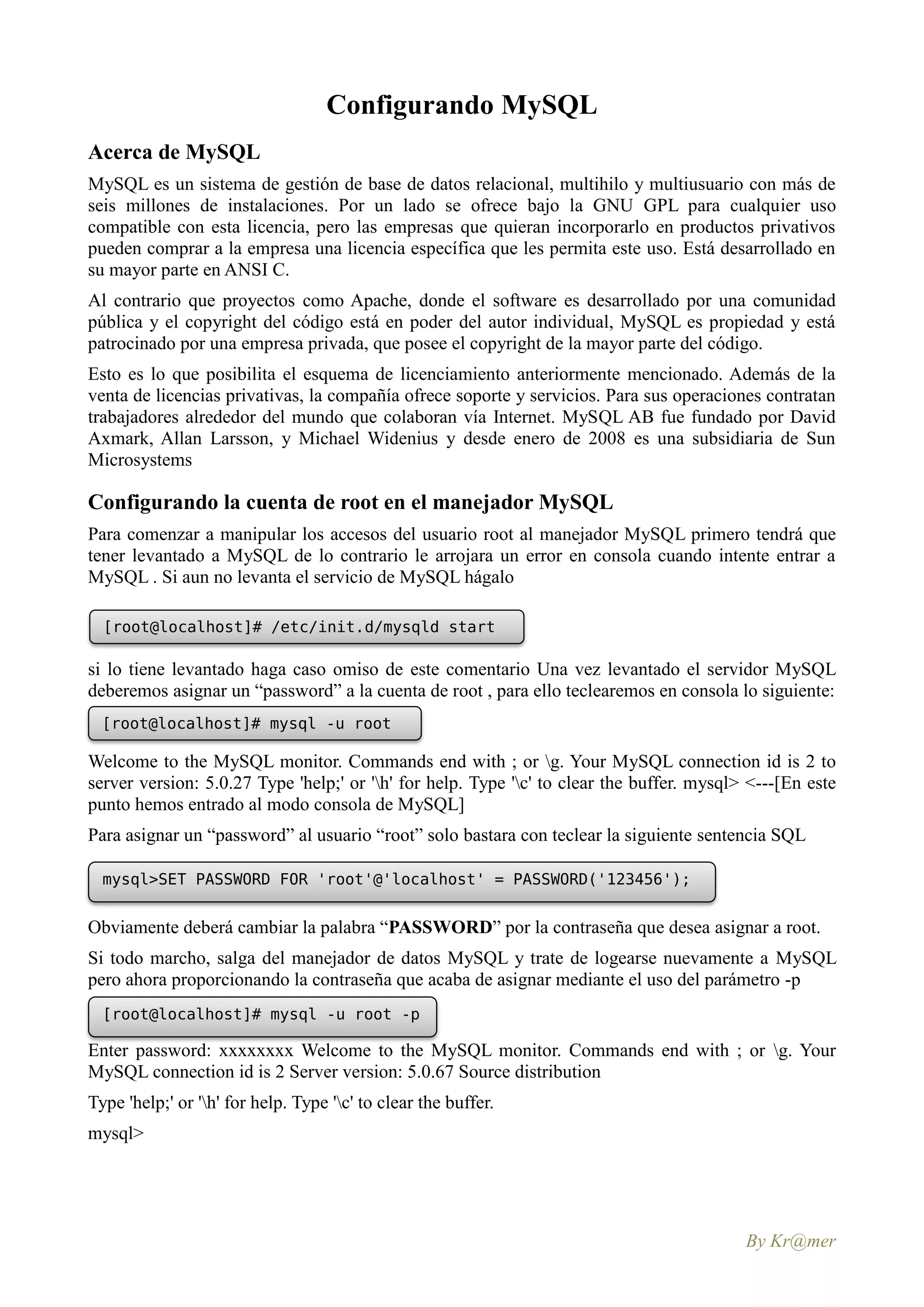 Configurando MySQL
Acerca de MySQL
MySQL es un sistema de gestión de base de datos relacional, multihilo y multiusuario con más de
seis millones de instalaciones. Por un lado se ofrece bajo la GNU GPL para cualquier uso
compatible con esta licencia, pero las empresas que quieran incorporarlo en productos privativos
pueden comprar a la empresa una licencia específica que les permita este uso. Está desarrollado en
su mayor parte en ANSI C.
Al contrario que proyectos como Apache, donde el software es desarrollado por una comunidad
pública y el copyright del código está en poder del autor individual, MySQL es propiedad y está
patrocinado por una empresa privada, que posee el copyright de la mayor parte del código.
Esto es lo que posibilita el esquema de licenciamiento anteriormente mencionado. Además de la
venta de licencias privativas, la compañía ofrece soporte y servicios. Para sus operaciones contratan
trabajadores alrededor del mundo que colaboran vía Internet. MySQL AB fue fundado por David
Axmark, Allan Larsson, y Michael Widenius y desde enero de 2008 es una subsidiaria de Sun
Microsystems

Configurando la cuenta de root en el manejador MySQL
Para comenzar a manipular los accesos del usuario root al manejador MySQL primero tendrá que
tener levantado a MySQL de lo contrario le arrojara un error en consola cuando intente entrar a
MySQL . Si aun no levanta el servicio de MySQL hágalo

  [root@localhost]# /etc/init.d/mysqld start

si lo tiene levantado haga caso omiso de este comentario Una vez levantado el servidor MySQL
deberemos asignar un “password” a la cuenta de root , para ello teclearemos en consola lo siguiente:
  [root@localhost]# mysql -u root

Welcome to the MySQL monitor. Commands end with ; or g. Your MySQL connection id is 2 to
server version: 5.0.27 Type 'help;' or 'h' for help. Type 'c' to clear the buffer. mysql> <---[En este
punto hemos entrado al modo consola de MySQL]
Para asignar un “password” al usuario “root” solo bastara con teclear la siguiente sentencia SQL

  mysql>SET PASSWORD FOR 'root'@'localhost' = PASSWORD('123456');


Obviamente deberá cambiar la palabra “PASSWORD” por la contraseña que desea asignar a root.
Si todo marcho, salga del manejador de datos MySQL y trate de logearse nuevamente a MySQL
pero ahora proporcionando la contraseña que acaba de asignar mediante el uso del parámetro -p
  [root@localhost]# mysql -u root -p

Enter password: xxxxxxxx Welcome to the MySQL monitor. Commands end with ; or g. Your
MySQL connection id is 2 Server version: 5.0.67 Source distribution
Type 'help;' or 'h' for help. Type 'c' to clear the buffer.
mysql>




                                                                                           By Kr@mer
 