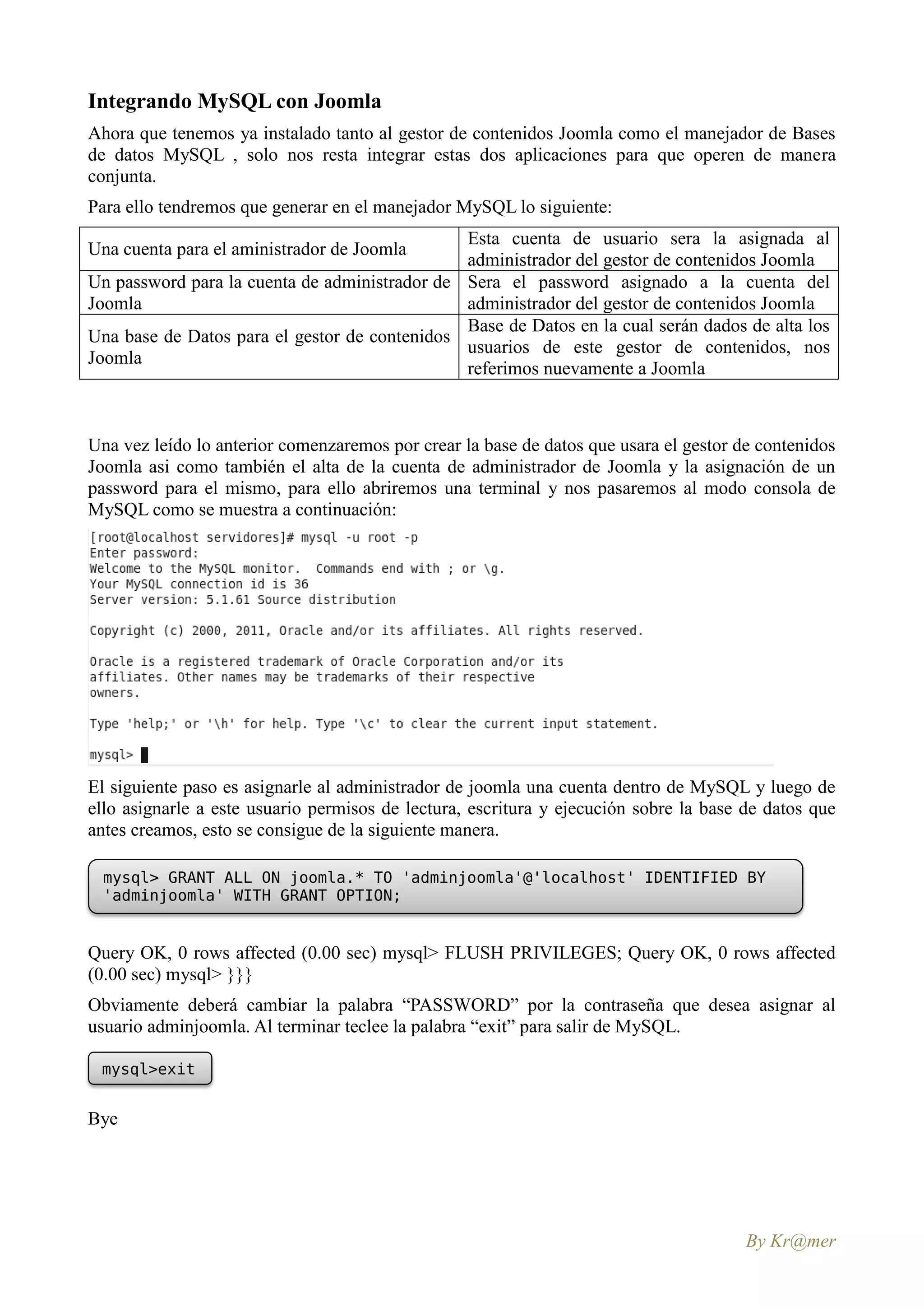 Integrando MySQL con Joomla
Ahora que tenemos ya instalado tanto al gestor de contenidos Joomla como el manejador de Bases
de datos MySQL , solo nos resta integrar estas dos aplicaciones para que operen de manera
conjunta.
Para ello tendremos que generar en el manejador MySQL lo siguiente:
                                               Esta cuenta de usuario sera la asignada al
Una cuenta para el aministrador de Joomla
                                               administrador del gestor de contenidos Joomla
Un password para la cuenta de administrador de Sera el password asignado a la cuenta del
Joomla                                         administrador del gestor de contenidos Joomla
                                               Base de Datos en la cual serán dados de alta los
Una base de Datos para el gestor de contenidos
                                               usuarios de este gestor de contenidos, nos
Joomla
                                               referimos nuevamente a Joomla



Una vez leído lo anterior comenzaremos por crear la base de datos que usara el gestor de contenidos
Joomla asi como también el alta de la cuenta de administrador de Joomla y la asignación de un
password para el mismo, para ello abriremos una terminal y nos pasaremos al modo consola de
MySQL como se muestra a continuación:




El siguiente paso es asignarle al administrador de joomla una cuenta dentro de MySQL y luego de
ello asignarle a este usuario permisos de lectura, escritura y ejecución sobre la base de datos que
antes creamos, esto se consigue de la siguiente manera.

  mysql> GRANT ALL ON joomla.* TO 'adminjoomla'@'localhost' IDENTIFIED BY
  'adminjoomla' WITH GRANT OPTION;


Query OK, 0 rows affected (0.00 sec) mysql> FLUSH PRIVILEGES; Query OK, 0 rows affected
(0.00 sec) mysql> }}}
Obviamente deberá cambiar la palabra “PASSWORD” por la contraseña que desea asignar al
usuario adminjoomla. Al terminar teclee la palabra “exit” para salir de MySQL.

 mysql>exit


Bye




                                                                                       By Kr@mer
 