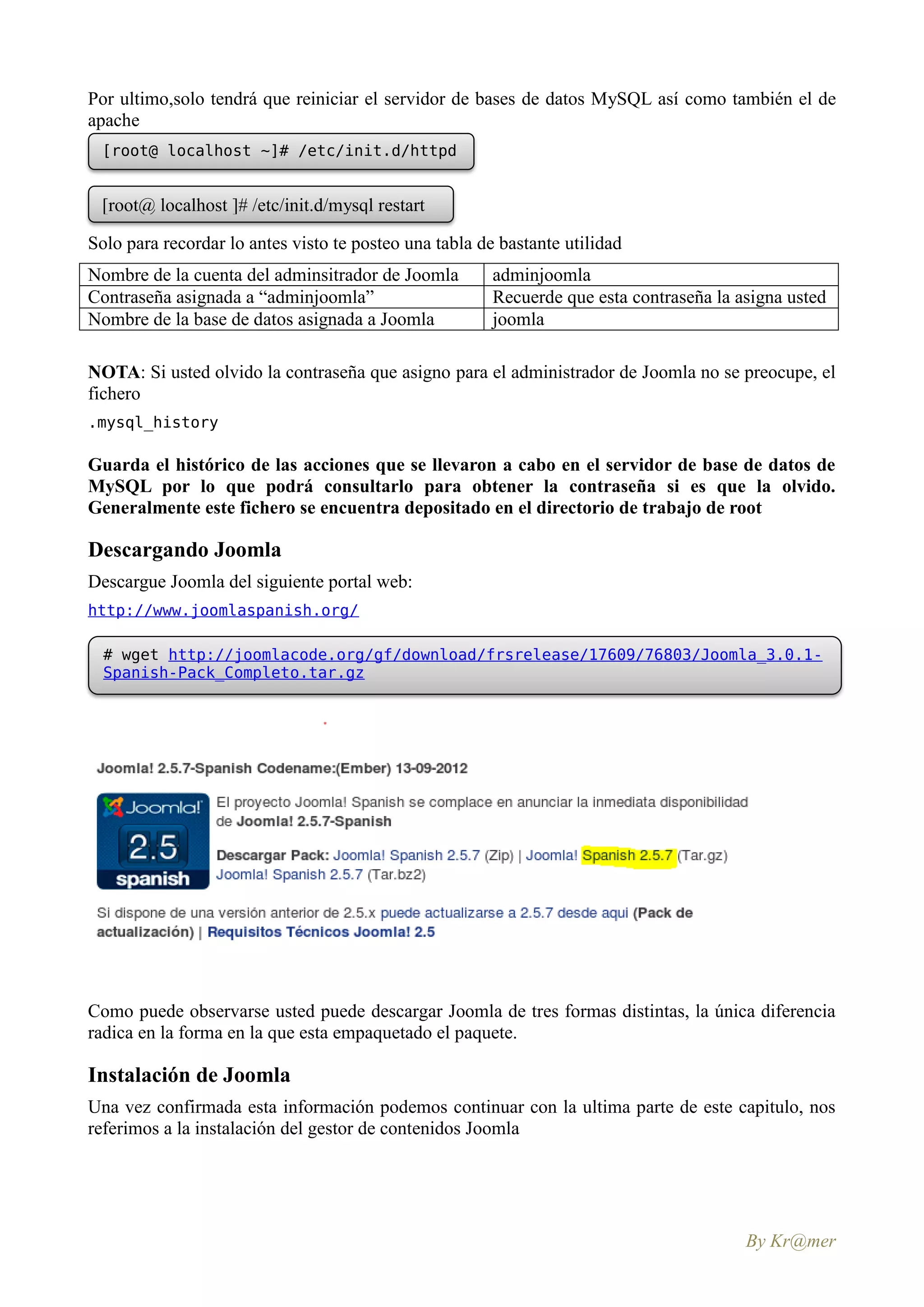 Por ultimo,solo tendrá que reiniciar el servidor de bases de datos MySQL así como también el de
apache
 [root@ localhost ~]# /etc/init.d/httpd
 restart

 [root@ localhost ]# /etc/init.d/mysql restart

Solo para recordar lo antes visto te posteo una tabla de bastante utilidad
Nombre de la cuenta del adminsitrador de Joomla         adminjoomla
Contraseña asignada a “adminjoomla”                     Recuerde que esta contraseña la asigna usted
Nombre de la base de datos asignada a Joomla            joomla

NOTA: Si usted olvido la contraseña que asigno para el administrador de Joomla no se preocupe, el
fichero
.mysql_history

Guarda el histórico de las acciones que se llevaron a cabo en el servidor de base de datos de
MySQL por lo que podrá consultarlo para obtener la contraseña si es que la olvido.
Generalmente este fichero se encuentra depositado en el directorio de trabajo de root

Descargando Joomla
Descargue Joomla del siguiente portal web:
http://www.joomlaspanish.org/

  # wget http://joomlacode.org/gf/download/frsrelease/17609/76803/Joomla_3.0.1-
  Spanish-Pack_Completo.tar.gz




Como puede observarse usted puede descargar Joomla de tres formas distintas, la única diferencia
radica en la forma en la que esta empaquetado el paquete.

Instalación de Joomla
Una vez confirmada esta información podemos continuar con la ultima parte de este capitulo, nos
referimos a la instalación del gestor de contenidos Joomla




                                                                                         By Kr@mer
 