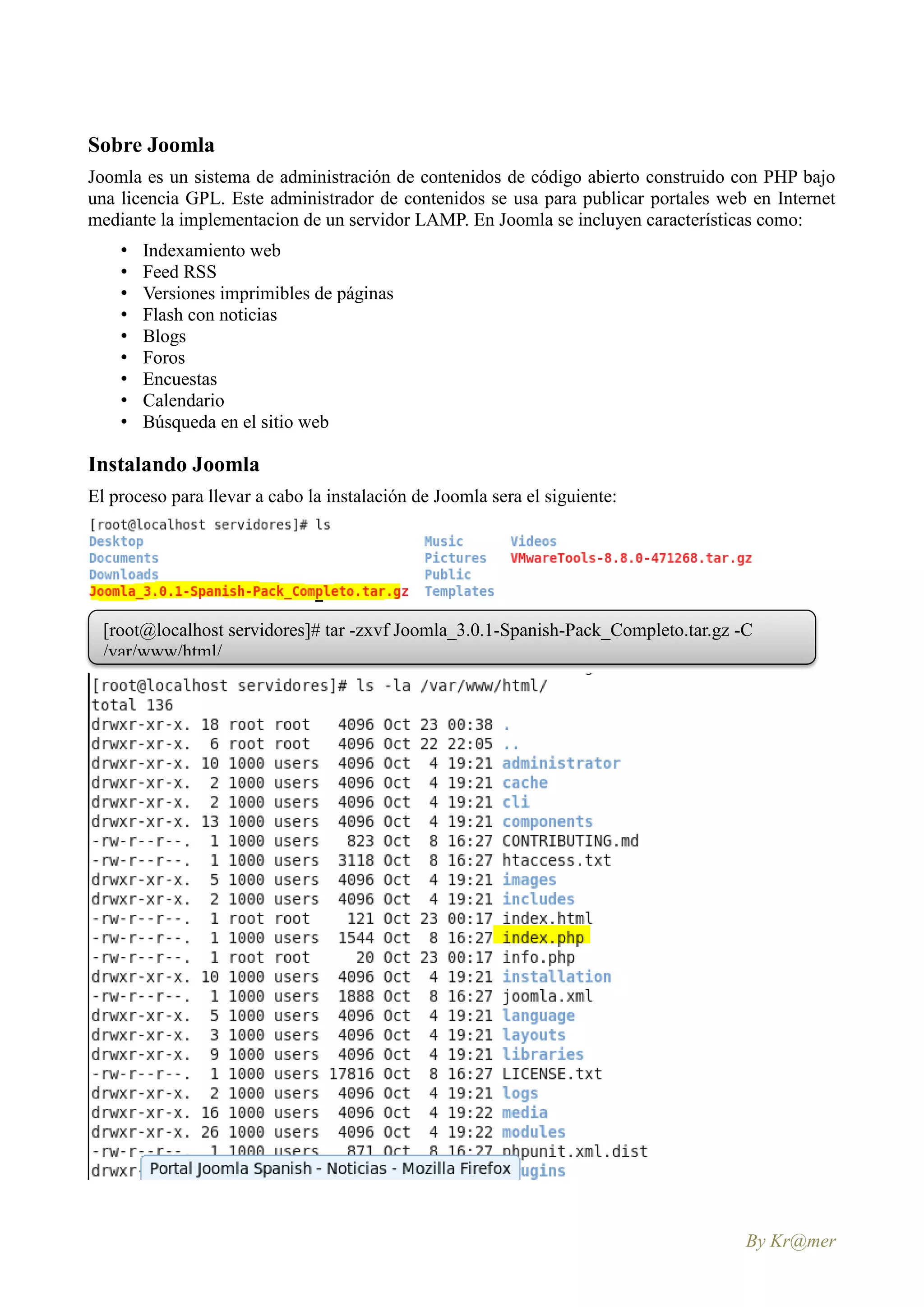 Sobre Joomla
Joomla es un sistema de administración de contenidos de código abierto construido con PHP bajo
una licencia GPL. Este administrador de contenidos se usa para publicar portales web en Internet
mediante la implementacion de un servidor LAMP. En Joomla se incluyen características como:
    •   Indexamiento web
    •   Feed RSS
    •   Versiones imprimibles de páginas
    •   Flash con noticias
    •   Blogs
    •   Foros
    •   Encuestas
    •   Calendario
    •   Búsqueda en el sitio web

Instalando Joomla
El proceso para llevar a cabo la instalación de Joomla sera el siguiente:




  [root@localhost servidores]# tar -zxvf Joomla_3.0.1-Spanish-Pack_Completo.tar.gz -C
  /var/www/html/




                                                                                    By Kr@mer
 