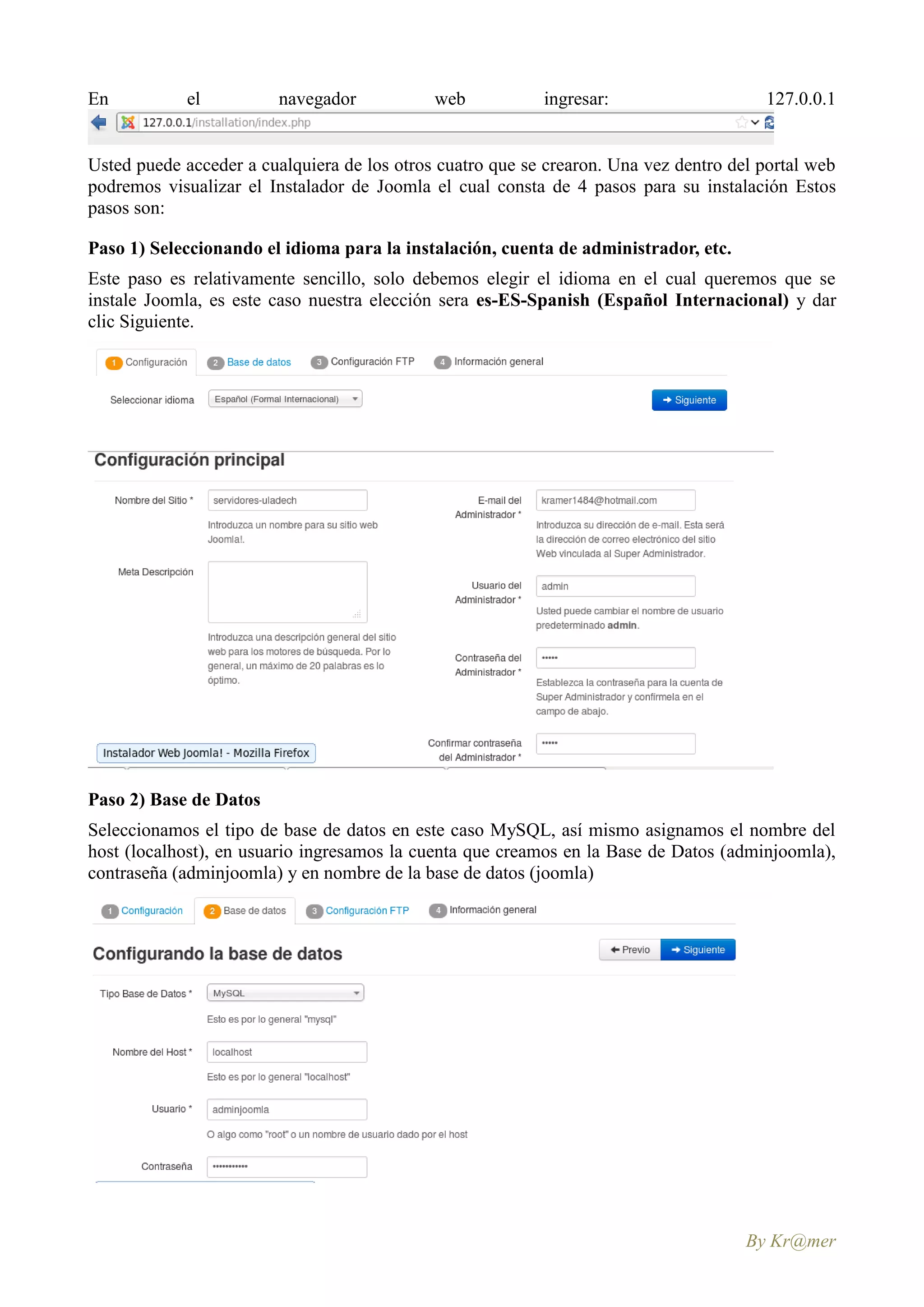 En          el           navegador           web           ingresar:                    127.0.0.1


Usted puede acceder a cualquiera de los otros cuatro que se crearon. Una vez dentro del portal web
podremos visualizar el Instalador de Joomla el cual consta de 4 pasos para su instalación Estos
pasos son:

Paso 1) Seleccionando el idioma para la instalación, cuenta de administrador, etc.
Este paso es relativamente sencillo, solo debemos elegir el idioma en el cual queremos que se
instale Joomla, es este caso nuestra elección sera es-ES-Spanish (Español Internacional) y dar
clic Siguiente.




Paso 2) Base de Datos
Seleccionamos el tipo de base de datos en este caso MySQL, así mismo asignamos el nombre del
host (localhost), en usuario ingresamos la cuenta que creamos en la Base de Datos (adminjoomla),
contraseña (adminjoomla) y en nombre de la base de datos (joomla)




                                                                                      By Kr@mer
 