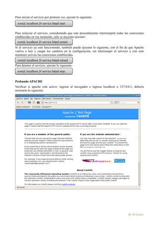 Para iniciar el servicio por primera vez, ejecute lo siguiente:
  root@ localhost ]# service httpd start


Para reiniciar el servicio, considerando que este procedimiento interrumpirá todas las conexiones
establecidas en ese momento, sólo se necesita ejecutar:
 root@ localhost ]# service httpd restart
Si el servicio ya está funcionando, también puede ejecutar lo siguiente, con el fin de que Apache
vuelva a leer y cargar los cambios en la configuración, sin interrumpir el servicio y con esto
mantener activas las conexiones establecidas.
  root@ localhost ]# service httpd reload
Para detener el servicio, ejecute lo siguiente:
 root@ localhost ]# service httpd stop


Probando APACHE
Verificar si apache esta activo: ingresa al navegador e ingresa localhost o 127.0.0.1, debería
mostrarte lo siguiente:




                                                                                     By Kr@mer
 