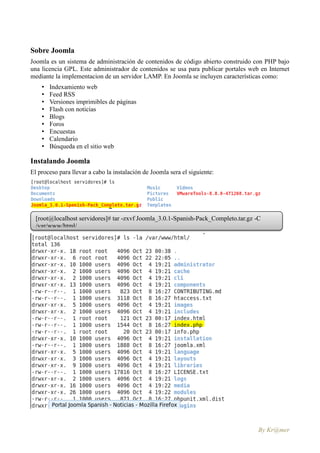 Sobre Joomla
Joomla es un sistema de administración de contenidos de código abierto construido con PHP bajo
una licencia GPL. Este administrador de contenidos se usa para publicar portales web en Internet
mediante la implementacion de un servidor LAMP. En Joomla se incluyen características como:
    •   Indexamiento web
    •   Feed RSS
    •   Versiones imprimibles de páginas
    •   Flash con noticias
    •   Blogs
    •   Foros
    •   Encuestas
    •   Calendario
    •   Búsqueda en el sitio web

Instalando Joomla
El proceso para llevar a cabo la instalación de Joomla sera el siguiente:




  [root@localhost servidores]# tar -zxvf Joomla_3.0.1-Spanish-Pack_Completo.tar.gz -C
  /var/www/html/




                                                                                    By Kr@mer
 