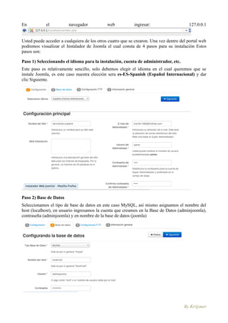 En          el           navegador           web           ingresar:                    127.0.0.1


Usted puede acceder a cualquiera de los otros cuatro que se crearon. Una vez dentro del portal web
podremos visualizar el Instalador de Joomla el cual consta de 4 pasos para su instalación Estos
pasos son:

Paso 1) Seleccionando el idioma para la instalación, cuenta de administrador, etc.
Este paso es relativamente sencillo, solo debemos elegir el idioma en el cual queremos que se
instale Joomla, es este caso nuestra elección sera es-ES-Spanish (Español Internacional) y dar
clic Siguiente.




Paso 2) Base de Datos
Seleccionamos el tipo de base de datos en este caso MySQL, así mismo asignamos el nombre del
host (localhost), en usuario ingresamos la cuenta que creamos en la Base de Datos (adminjoomla),
contraseña (adminjoomla) y en nombre de la base de datos (joomla)




                                                                                      By Kr@mer
 