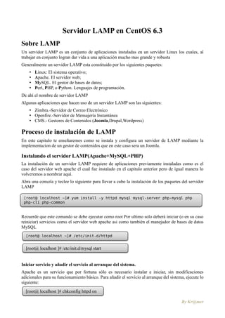 Servidor LAMP en CentOS 6.3
Sobre LAMP
Un servidor LAMP es un conjunto de aplicaciones instaladas en un servidor Linux los cuales, al
trabajar en conjunto logran dar vida a una aplicación mucho mas grande y robusta
Generalmente un servidor LAMP esta constituido por los siguientes paquetes:
    •   Linux: El sistema operativo;
    •   Apache. El servidor web;
    •   MySQL. El gestor de bases de datos;
    •   Perl, PHP, o Python. Lenguajes de programación.
De ahí el nombre de servidor LAMP
Algunas aplicaciones que hacen uso de un servidor LAMP son las siguientes:
    • Zimbra.-Servidor de Correo Electrónico
    • Openfire.-Servidor de Mensajería Instantánea
    • CMS.- Gestores de Contenidos (Joomla,Drupal,Wordpress)

Proceso de instalación de LAMP
En este capitulo te enseñaremos como se instala y configura un servidor de LAMP mediante la
implementacion de un gestor de contenidos que en este caso sera un Joomla.

Instalando el servidor LAMP(Apache+MySQL+PHP)
La instalación de un servidor LAMP requiere de aplicaciones previamente instaladas como es el
caso del servidor web apache el cual fue instalado en el capitulo anterior pero de igual manera lo
volveremos a nombrar aquí.
Abra una consola y teclee lo siguiente para llevar a cabo la instalación de los paquetes del servidor
LAMP

 [root@ localhost ~]# yum install -y httpd mysql mysql-server php-mysql php
 php-cli php-common


Recuerde que este comando se debe ejecutar como root Por ultimo solo deberá iniciar (o en su caso
reiniciar) servicios como el servidor web apache asi como también el manejador de bases de datos
MySQL
  [root@ localhost ~]# /etc/init.d/httpd
  start

  [root@ localhost ]# /etc/init.d/mysql start


Iniciar servicio y añadir el servicio al arranque del sistema.
Apache es un servicio que por fortuna sólo es necesario instalar e iniciar, sin modificaciones
adicionales para su funcionamiento básico. Para añadir el servicio al arranque del sistema, ejecute lo
siguiente:
  [root@ localhost ]# chkconfig httpd on

                                                                                         By Kr@mer
 