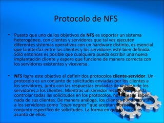 Puesto que uno de los objetivos de  NFS  es soportar un sistema heterogéneo, con clientes y servidores que tal vez ejecuten diferentes sistemas operativos con un hardware distinto, es esencial que la interfaz entre los clientes y los servidores esté bien definida. Sólo entonces es posible que cualquiera pueda escribir una nueva implantación cliente y espere que funcione de manera correcta con los servidores existentes y viceversa.  NFS  logra este objetivo al definir dos protocolos  cliente-servidor . Un protocolo es un conjunto de solicitudes enviadas por los clientes a los servidores, junto con las respuestas enviadas de regreso de los servidores a los clientes. Mientras un servidor reconozca y pueda controlar todas las solicitudes en los protocolos, no necesita saber nada de sus clientes. De manera análoga, los clientes pueden tratar a los servidores como  "cajas negras"  que aceptan y procesan un conjunto específico de solicitudes. La forma en que lo hacen es asunto de ellos.  Protocolo de NFS 