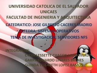 UNIVERSIDAD CATOLICA DE EL SALVADOR UNICAES FACULTAD DE INGENIERIA Y ARQUITECTURA CATEDRATICO: JOSE GILBERTO CACERES MADRID CATEDRA: SISTEMAS OPERATIVOS TEMA DE INVESTIGACION: SERVIDORES NFS INTEGRANTES: CYDIA LESSETTE CHACON LANDAVERDE GARRY EDUARDO LINARES BRENES GLENDA ELIZABETH LOPEZ RAMOS 