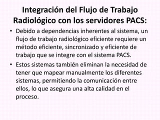 Integración del Flujo de Trabajo
Radiológico con los servidores PACS:
• Debido a dependencias inherentes al sistema, un
flujo de trabajo radiológico eficiente requiere un
método eficiente, sincronizado y eficiente de
trabajo que se integre con el sistema PACS.
• Estos sistemas también eliminan la necesidad de
tener que mapear manualmente los diferentes
sistemas, permitiendo la comunicación entre
ellos, lo que asegura una alta calidad en el
proceso.
 