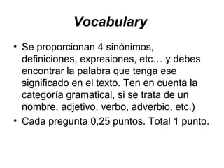Vocabulary   Se proporcionan 4 sinónimos, definiciones, expresiones, etc… y debes encontrar la palabra que tenga ese significado en el texto. Ten en cuenta la categoría gramatical, si se trata de un nombre, adjetivo, verbo, adverbio, etc.) Cada pregunta 0,25 puntos. Total 1 punto. 