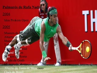 Palmarés de Rafa Nadal 2004 Idea Prokom Open 2005   Masters de Madrid     Abierto de China   Masters de  Montreal   Torneo  de  St uttgart   Torneo de  Ba stad   Ro land  Ga rr os   M as ters de Roma   Co nde de Godó   Masters de Montecarlo   Abierto de Tenis de Mexi cano   Open de Brasil 