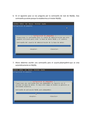 6. En el siguiente paso se nos pregunta por la contraseña de root de MySQL. Esta
   contraseña ya existe porque la establecimos al instalar MySQL.




7. Ahora debemos escribir una contraseña para el usuario phpmyadmin que se crea
   automáticamente en MySQL.
 