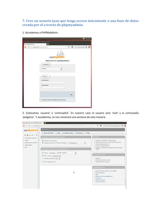 7. Cree un usuario juan que tenga acceso únicamente a una base de datos
creada por él a través de phpmyadmin.

1. Accedemos a PHPMyAdmin.




2. Colocamos ‘usuario’ y ‘contraseña’. En nuestro caso el usuario será ‘root’ y la contraseña
‘pingüino’. Y accedemos, se nos mostrará una ventana de esta manera:
 