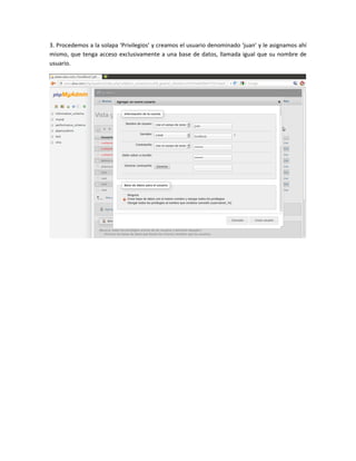 3. Procedemos a la solapa ‘Privilegios’ y creamos el usuario denominado ‘juan’ y le asignamos ahí
mismo, que tenga acceso exclusivamente a una base de datos, llamada igual que su nombre de
usuario.
 